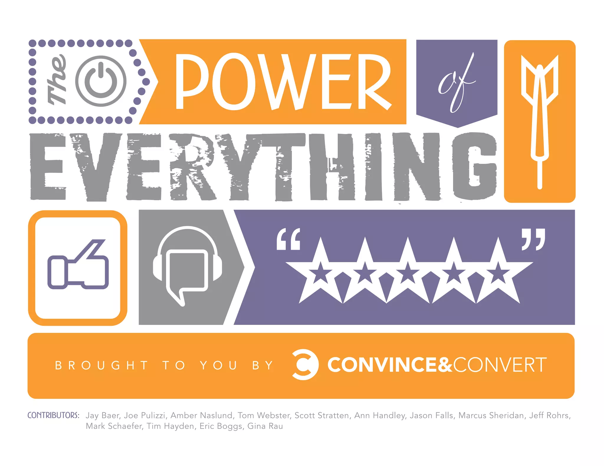 The
                                   Power                                                              of
Everything
      B R O U G H T              T O      Y O U        B Y



Contributors: Jay Baer, Joe Pulizzi, Amber Naslund, Tom Webster, Scott Stratten, Ann Handley, Jason Falls, Marcus Sheridan, Jeff Rohrs,
              Mark Schaefer, Tim Hayden, Eric Boggs, Gina Rau
 