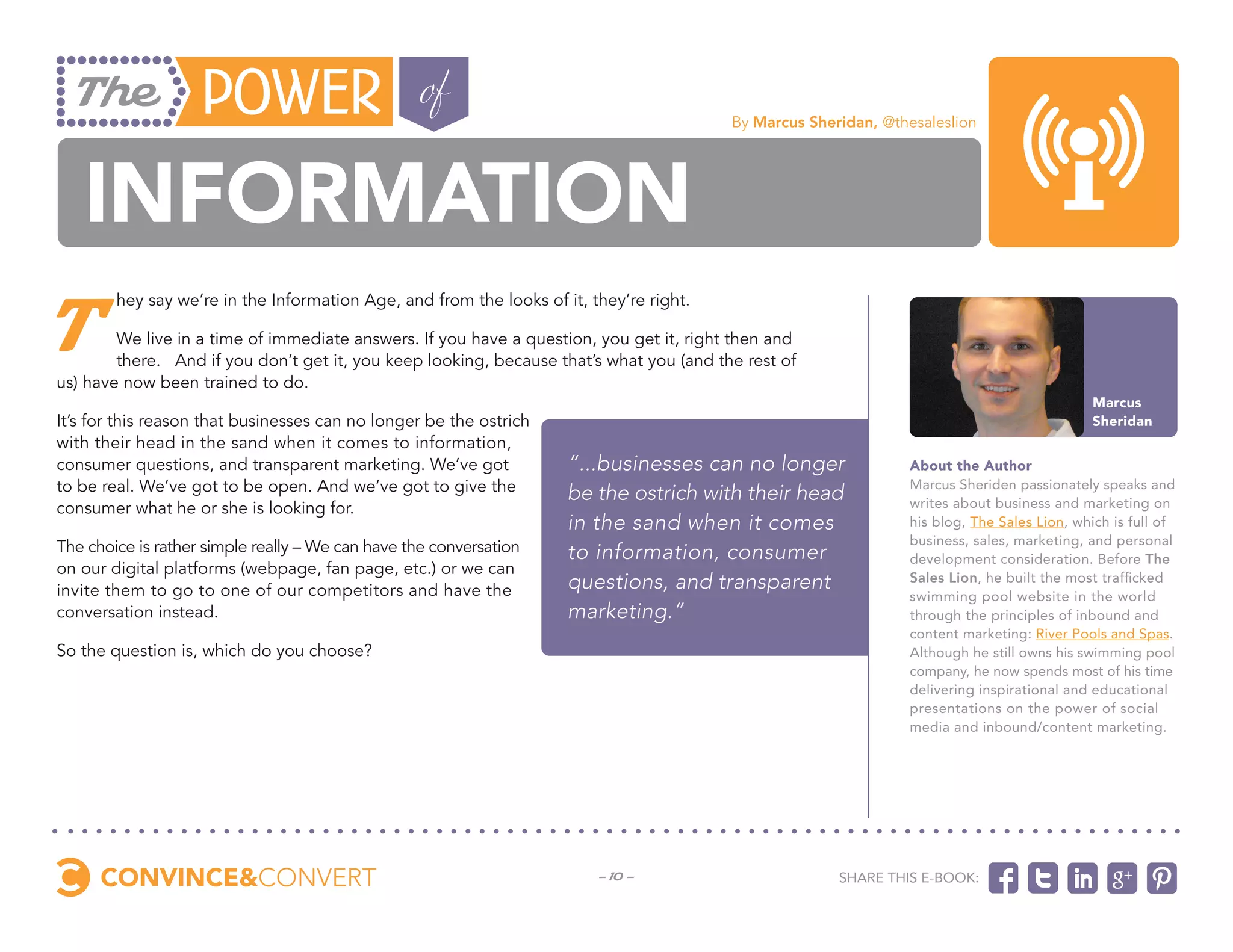 By Marcus Sheridan, @thesaleslion




   Information
T
        hey say we’re in the Information Age, and from the looks of it, they’re right.

        We live in a time of immediate answers. If you have a question, you get it, right then and
        there.   And if you don’t get it, you keep looking, because that’s what you (and the rest of
us) have now been trained to do.
                                                                                                                                              Marcus
It’s for this reason that businesses can no longer be the ostrich                                                                             Sheridan
with their head in the sand when it comes to information,
consumer questions, and transparent marketing. We’ve got             “...businesses can no longer                 About the Author
to be real. We’ve got to be open. And we’ve got to give the          be the ostrich with their head               Marcus Sheriden passionately speaks and
consumer what he or she is looking for.                                                                           writes about business and marketing on
                                                                     in the sand when it comes                    his blog, The Sales Lion, which is full of
                                                                                                                  business, sales, marketing, and personal
The choice is rather simple really – We can have the conversation    to information, consumer                     development consideration. Before The
on our digital platforms (webpage, fan page, etc.) or we can
invite them to go to one of our competitors and have the             questions, and transparent                   Sales Lion, he built the most trafficked
                                                                                                                  swimming pool website in the world
conversation instead.                                                marketing.”                                  through the principles of inbound and
                                                                                                                  content marketing: River Pools and Spas.
So the question is, which do you choose?                                                                          Although he still owns his swimming pool
                                                                                                                  company, he now spends most of his time
                                                                                                                  delivering inspirational and educational
                                                                                                                  presentations on the power of social
                                                                                                                  media and inbound/content marketing.




                                                                         - 10 -                          Share this e-book:
 