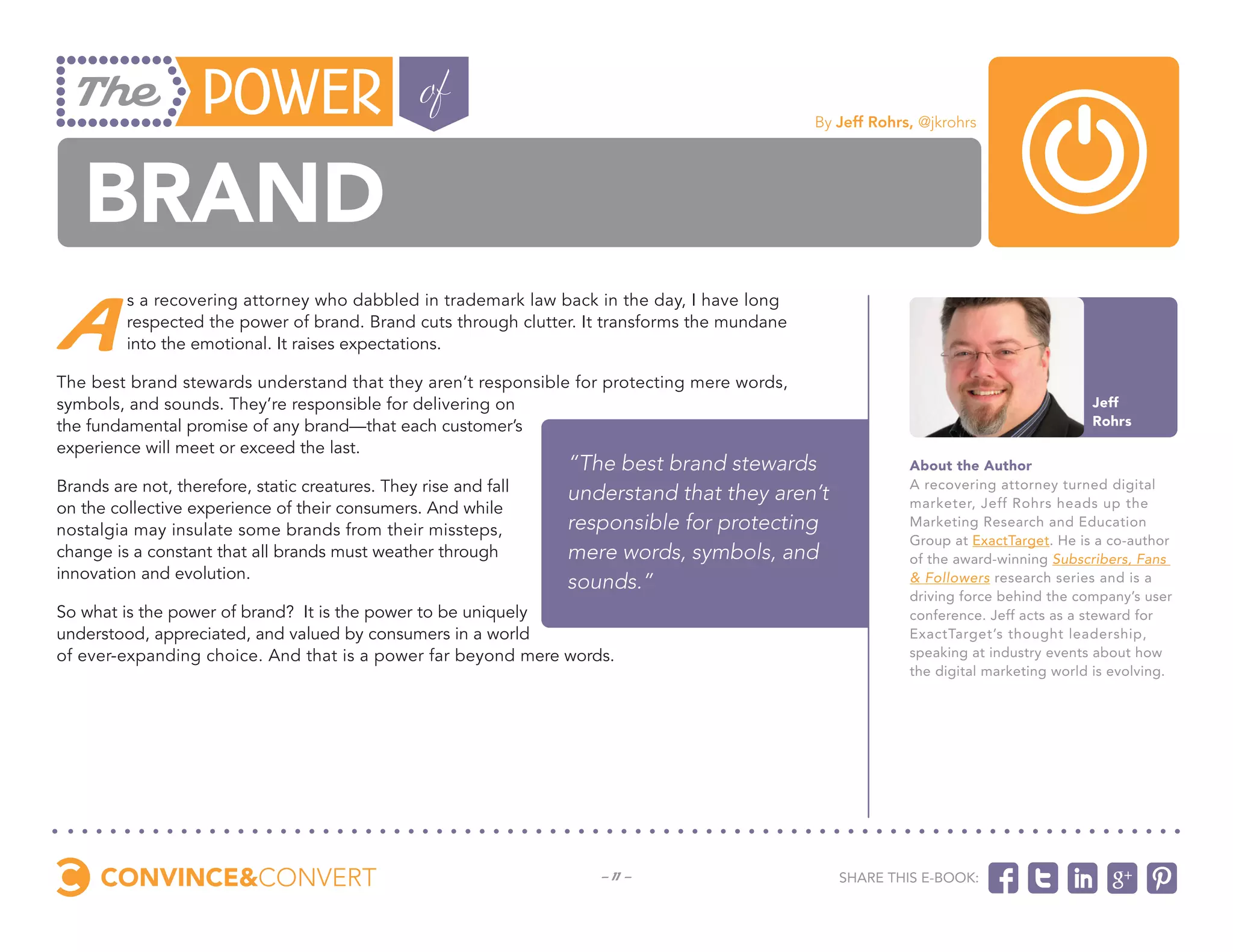 By Jeff Rohrs, @jkrohrs




   Brand
 A
         s a recovering attorney who dabbled in trademark law back in the day, I have long
         respected the power of brand. Brand cuts through clutter. It transforms the mundane
         into the emotional. It raises expectations.

The best brand stewards understand that they aren’t responsible for protecting mere words,
symbols, and sounds. They’re responsible for delivering on                                                                             Jeff
the fundamental promise of any brand—that each customer’s                                                                              Rohrs
experience will meet or exceed the last.
                                                                  “The best brand stewards                  About the Author
Brands are not, therefore, static creatures. They rise and fall   understand that they aren’t               A recovering attorney turned digital
on the collective experience of their consumers. And while                                                  marketer, Jeff Rohrs heads up the
nostalgia may insulate some brands from their missteps,           responsible for protecting                Marketing Research and Education
                                                                                                            Group at ExactTarget. He is a co-author
change is a constant that all brands must weather through         mere words, symbols, and                  of the award-winning Subscribers, Fans
innovation and evolution.
                                                                  sounds.”                                  & Followers research series and is a
                                                                                                            driving force behind the company’s user
So what is the power of brand? It is the power to be uniquely                                               conference. Jeff acts as a steward for
understood, appreciated, and valued by consumers in a world                                                 ExactTarget’s thought leadership,
of ever-expanding choice. And that is a power far beyond mere words.                                        speaking at industry events about how
                                                                                                            the digital marketing world is evolving.




                                                                     - 11 -                       Share this e-book:
 