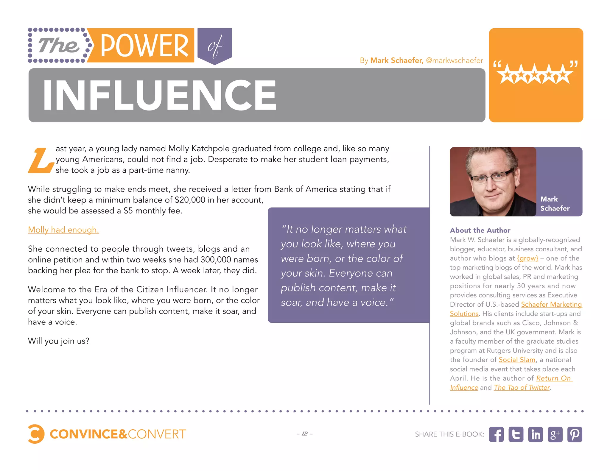 By Mark Schaefer, @markwschaefer




   influence
L
       ast year, a young lady named Molly Katchpole graduated from college and, like so many
       young Americans, could not find a job. Desperate to make her student loan payments,
       she took a job as a part-time nanny.

While struggling to make ends meet, she received a letter from Bank of America stating that if
she didn’t keep a minimum balance of $20,000 in her account,                                                                               Mark
she would be assessed a $5 monthly fee.                                                                                                    Schaefer


Molly had enough.                                                “It no longer matters what                  About the Author
                                                                                                             Mark W. Schaefer is a globally-recognized
She connected to people through tweets, blogs and an
                                                                 you look like, where you                    blogger, educator, business consultant, and
online petition and within two weeks she had 300,000 names       were born, or the color of                  author who blogs at {grow} – one of the
                                                                                                             top marketing blogs of the world. Mark has
backing her plea for the bank to stop. A week later, they did.   your skin. Everyone can                     worked in global sales, PR and marketing
Welcome to the Era of the Citizen Influencer. It no longer       publish content, make it                    positions for nearly 30 years and now
                                                                                                             provides consulting services as Executive
matters what you look like, where you were born, or the color    soar, and have a voice.”                    Director of U.S.-based Schaefer Marketing
of your skin. Everyone can publish content, make it soar, and                                                Solutions. His clients include start-ups and
have a voice.                                                                                                global brands such as Cisco, Johnson &
                                                                                                             Johnson, and the UK government. Mark is
Will you join us?                                                                                            a faculty member of the graduate studies
                                                                                                             program at Rutgers University and is also
                                                                                                             the founder of Social Slam, a national
                                                                                                             social media event that takes place each
                                                                                                             April. He is the author of Return On
                                                                                                             Influence and The Tao of Twitter.




                                                                     - 12 -                         Share this e-book:
 