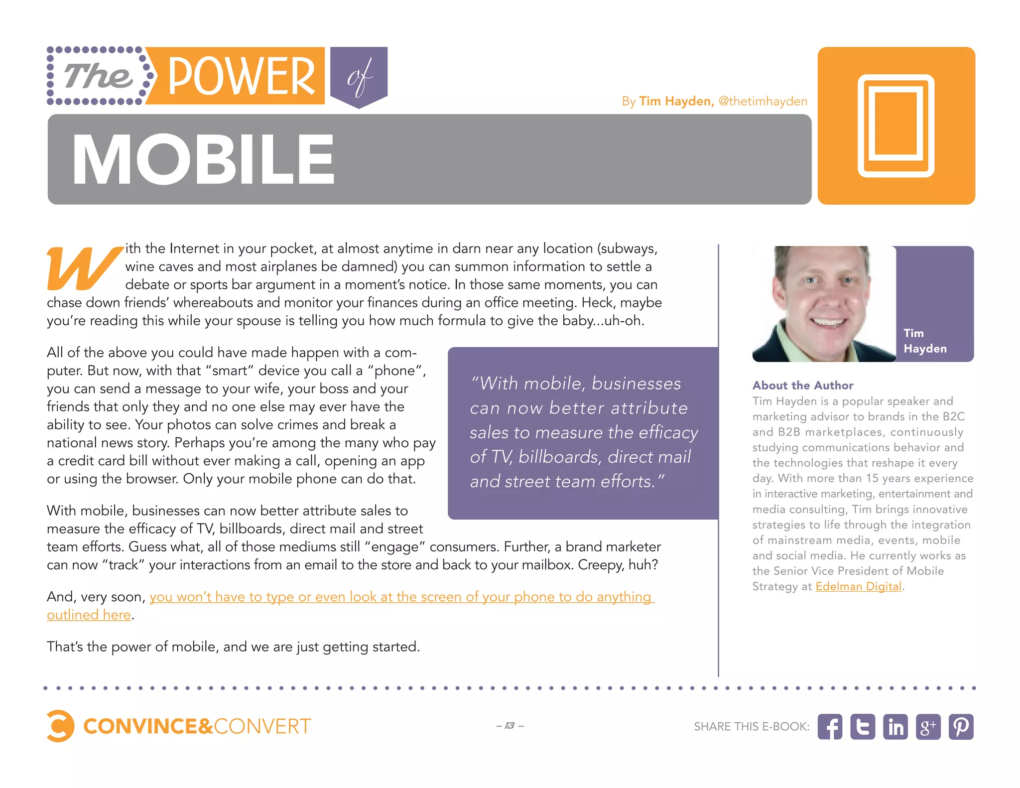 By Tim Hayden, @thetimhayden




   mobile
W
            ith the Internet in your pocket, at almost anytime in darn near any location (subways,
            wine caves and most airplanes be damned) you can summon information to settle a
            debate or sports bar argument in a moment’s notice. In those same moments, you can
chase down friends’ whereabouts and monitor your finances during an office meeting. Heck, maybe
you’re reading this while your spouse is telling you how much formula to give the baby...uh-oh.
                                                                                                                                            Tim
All of the above you could have made happen with a com-                                                                                     Hayden
puter. But now, with that “smart” device you call a “phone”,
you can send a message to your wife, your boss and your             “With mobile, businesses                   About the Author
                                                                                                               Tim Hayden is a popular speaker and
friends that only they and no one else may ever have the            can now better attribute                   marketing advisor to brands in the B2C
ability to see. Your photos can solve crimes and break a
                                                                    sales to measure the efficacy              and B2B marketplaces, continuously
national news story. Perhaps you’re among the many who pay                                                     studying communications behavior and
a credit card bill without ever making a call, opening an app       of TV, billboards, direct mail             the technologies that reshape it every
or using the browser. Only your mobile phone can do that.           and street team efforts.”                  day. With more than 15 years experience
                                                                                                               in interactive marketing, entertainment and
With mobile, businesses can now better attribute sales to                                                      media consulting, Tim brings innovative
measure the efficacy of TV, billboards, direct mail and street                                                 strategies to life through the integration
                                                                                                               of mainstream media, events, mobile
team efforts. Guess what, all of those mediums still “engage” consumers. Further, a brand marketer
                                                                                                               and social media. He currently works as
can now “track” your interactions from an email to the store and back to your mailbox. Creepy, huh?            the Senior Vice President of Mobile
                                                                                                               Strategy at Edelman Digital.
And, very soon, you won’t have to type or even look at the screen of your phone to do anything
outlined here.

That’s the power of mobile, and we are just getting started.




                                                                        - 13 -                        Share this e-book:
 