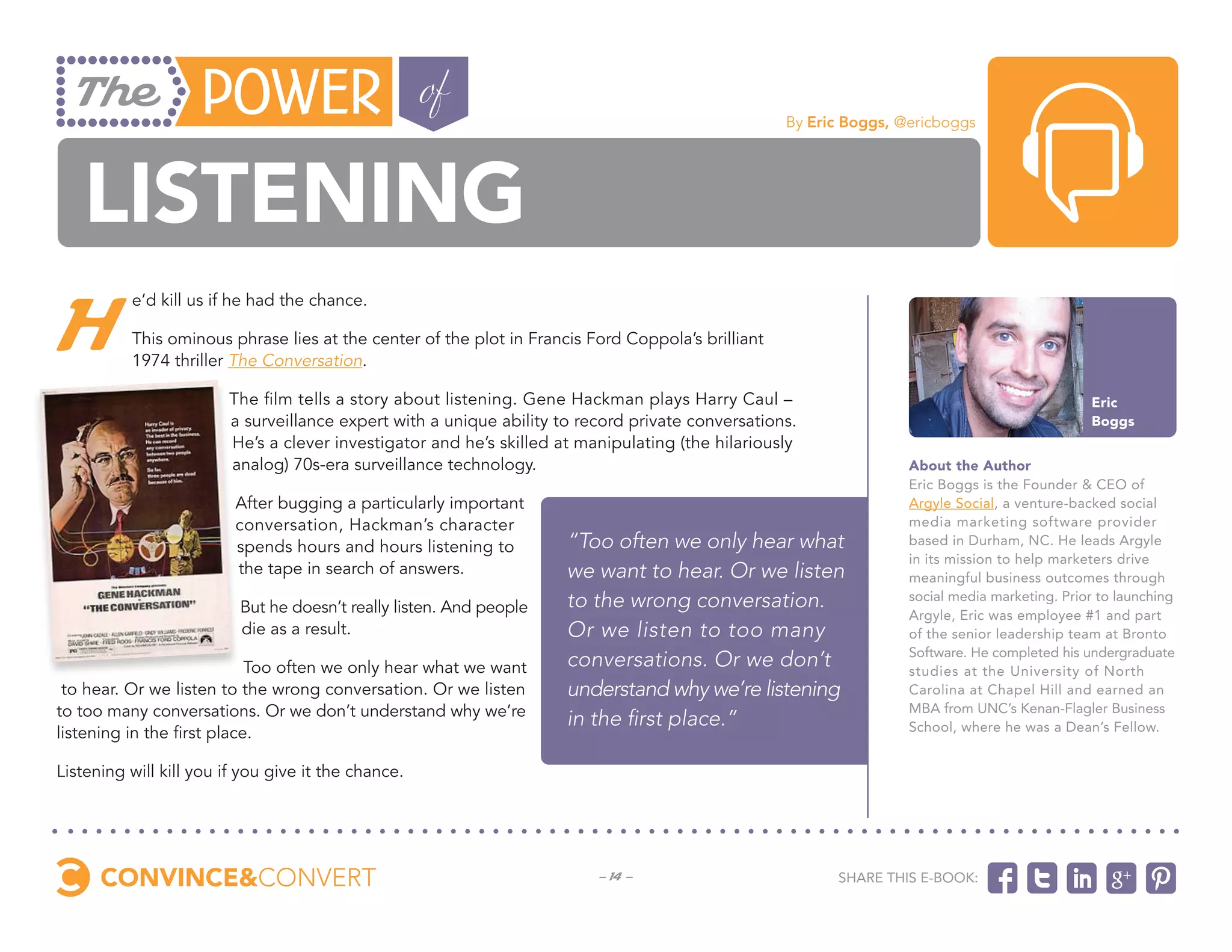 By Eric Boggs, @ericboggs




   Listening
H
          e’d kill us if he had the chance.

          This ominous phrase lies at the center of the plot in Francis Ford Coppola’s brilliant
          1974 thriller The Conversation.

                        The film tells a story about listening. Gene Hackman plays Harry Caul –                                                Eric
                        a surveillance expert with a unique ability to record private conversations.                                           Boggs
                        He’s a clever investigator and he’s skilled at manipulating (the hilariously
                        analog) 70s-era surveillance technology.                                                   About the Author
                                                                                                                   Eric Boggs is the Founder & CEO of
                         After bugging a particularly important                                                    Argyle Social, a venture-backed social
                         conversation, Hackman’s character                                                         media marketing software provider
                         spends hours and hours listening to         “Too often we only hear what                  based in Durham, NC. He leads Argyle
                                                                                                                   in its mission to help marketers drive
                         the tape in search of answers.              we want to hear. Or we listen                 meaningful business outcomes through

                          But he doesn’t really listen. And people   to the wrong conversation.                    social media marketing. Prior to launching
                                                                                                                   Argyle, Eric was employee #1 and part
                          die as a result.                           Or we listen to too many                      of the senior leadership team at Bronto
                                                                                                                   Software. He completed his undergraduate
                            Too often we only hear what we want      conversations. Or we don’t                    studies at the University of North
 to hear. Or we listen to the wrong conversation. Or we listen       understand why we’re listening                Carolina at Chapel Hill and earned an
to too many conversations. Or we don’t understand why we’re                                                        MBA from UNC’s Kenan-Flagler Business
                                                                     in the first place.”                          School, where he was a Dean’s Fellow.
listening in the first place.

Listening will kill you if you give it the chance.




                                                                         - 14 -                          Share this e-book:
 