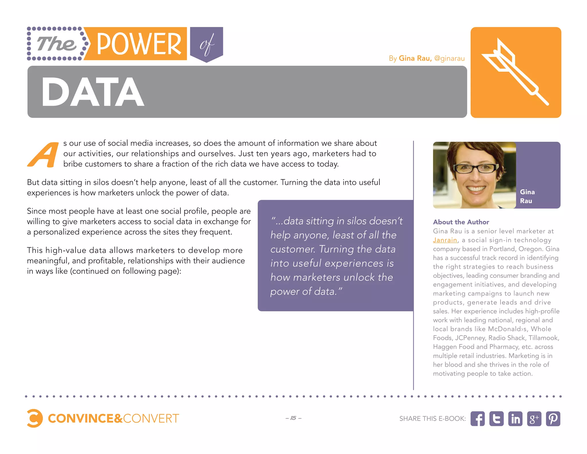 By Gina Rau, @ginarau




   data
 A
          s our use of social media increases, so does the amount of information we share about
          our activities, our relationships and ourselves. Just ten years ago, marketers had to
          bribe customers to share a fraction of the rich data we have access to today.

But data sitting in silos doesn’t help anyone, least of all the customer. Turning the data into useful
experiences is how marketers unlock the power of data.                                                                                             Gina
                                                                                                                                                   Rau
Since most people have at least one social profile, people are
willing to give marketers access to social data in exchange for       “...data sitting in silos doesn’t              About the Author
a personalized experience across the sites they frequent.             help anyone, least of all the                  Gina Rau is a senior level marketer at
                                                                                                                     Janrain, a social sign-in technology
This high-value data allows marketers to develop more                 customer. Turning the data                     company based in Portland, Oregon. Gina
                                                                                                                     has a successful track record in identifying
meaningful, and profitable, relationships with their audience         into useful experiences is                     the right strategies to reach business
in ways like (continued on following page):
                                                                      how marketers unlock the                       objectives, leading consumer branding and
                                                                                                                     engagement initiatives, and developing
                                                                      power of data.”                                marketing campaigns to launch new
                                                                                                                     products, generate leads and drive
                                                                                                                     sales. Her experience includes high-profile
                                                                                                                     work with leading national, regional and
                                                                                                                     local brands like McDonald›s, Whole
                                                                                                                     Foods, JCPenney, Radio Shack, Tillamook,
                                                                                                                     Haggen Food and Pharmacy, etc. across
                                                                                                                     multiple retail industries. Marketing is in
                                                                                                                     her blood and she thrives in the role of
                                                                                                                     motivating people to take action.




                                                                          - 15 -                           Share this e-book:
 