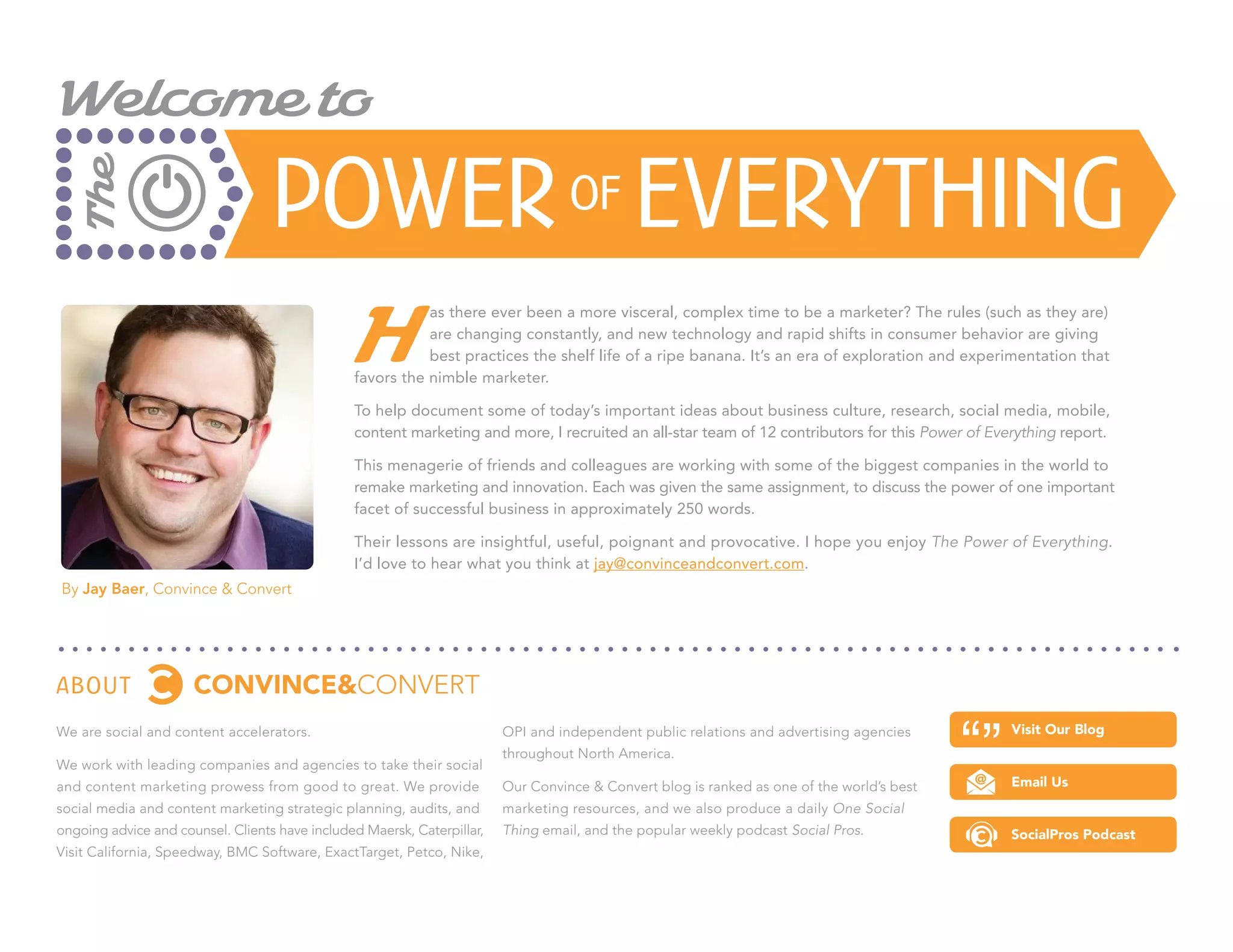 Welcome to

                                   Power of Everything
   The




                                                 H
                                                           as there ever been a more visceral, complex time to be a marketer? The rules (such as they are)
                                                           are changing constantly, and new technology and rapid shifts in consumer behavior are giving
                                                           best practices the shelf life of a ripe banana. It’s an era of exploration and experimentation that
                                                favors the nimble marketer.

                                                To help document some of today’s important ideas about business culture, research, social media, mobile,
                                                content marketing and more, I recruited an all-star team of 12 contributors for this Power of Everything report.

                                                This menagerie of friends and colleagues are working with some of the biggest companies in the world to
                                                remake marketing and innovation. Each was given the same assignment, to discuss the power of one important
                                                facet of successful business in approximately 250 words.

                                                Their lessons are insightful, useful, poignant and provocative. I hope you enjoy The Power of Everything.
                                                I’d love to hear what you think at jay@convinceandconvert.com.
By Jay Baer, Convince & Convert




About
We are social and content accelerators.                                  OPI and independent public relations and advertising agencies           Visit Our Blog
                                                                         throughout North America.
We work with leading companies and agencies to take their social
and content marketing prowess from good to great. We provide             Our Convince & Convert blog is ranked as one of the world’s best        Email Us
social media and content marketing strategic planning, audits, and       marketing resources, and we also produce a daily One Social
ongoing advice and counsel. Clients have included Maersk, Caterpillar,   Thing email, and the popular weekly podcast Social Pros.                SocialPros Podcast
Visit California, Speedway, BMC Software, ExactTarget, Petco, Nike,
 