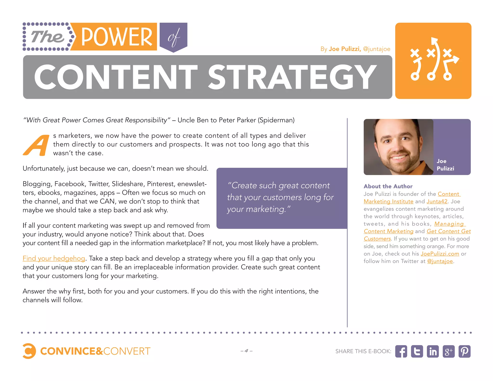 By Joe Pulizzi, @juntajoe




   Content Strategy
“With Great Power Comes Great Responsibility” – Uncle Ben to Peter Parker (Spiderman)



 A
          s marketers, we now have the power to create content of all types and deliver
          them directly to our customers and prospects. It was not too long ago that this
          wasn’t the case.
                                                                                                                                                    Joe
Unfortunately, just because we can, doesn’t mean we should.                                                                                         Pulizzi

Blogging, Facebook, Twitter, Slideshare, Pinterest, enewslet-         “Create such great content                        About the Author
ters, ebooks, magazines, apps – Often we focus so much on                                                               Joe Pulizzi is founder of the Content
the channel, and that we CAN, we don’t stop to think that
                                                                      that your customers long for                      Marketing Institute and Junta42. Joe
maybe we should take a step back and ask why.                         your marketing.”                                  evangelizes content marketing around
                                                                                                                        the world through keynotes, articles,
If all your content marketing was swept up and removed from                                                             tweets , and his books , Managing
                                                                                                                        Content Marketing and Get Content Get
your industry, would anyone notice? Think about that. Does
                                                                                                                        Customers. If you want to get on his good
your content fill a needed gap in the information marketplace? If not, you most likely have a problem.                  side, send him something orange. For more
                                                                                                                        on Joe, check out his JoePulizzi.com or
Find your hedgehog. Take a step back and develop a strategy where you fill a gap that only you                          follow him on Twitter at @juntajoe.
and your unique story can fill. Be an irreplaceable information provider. Create such great content
that your customers long for your marketing.

Answer the why first, both for you and your customers. If you do this with the right intentions, the
channels will follow.




                                                                          -4-                                 Share this e-book:
 