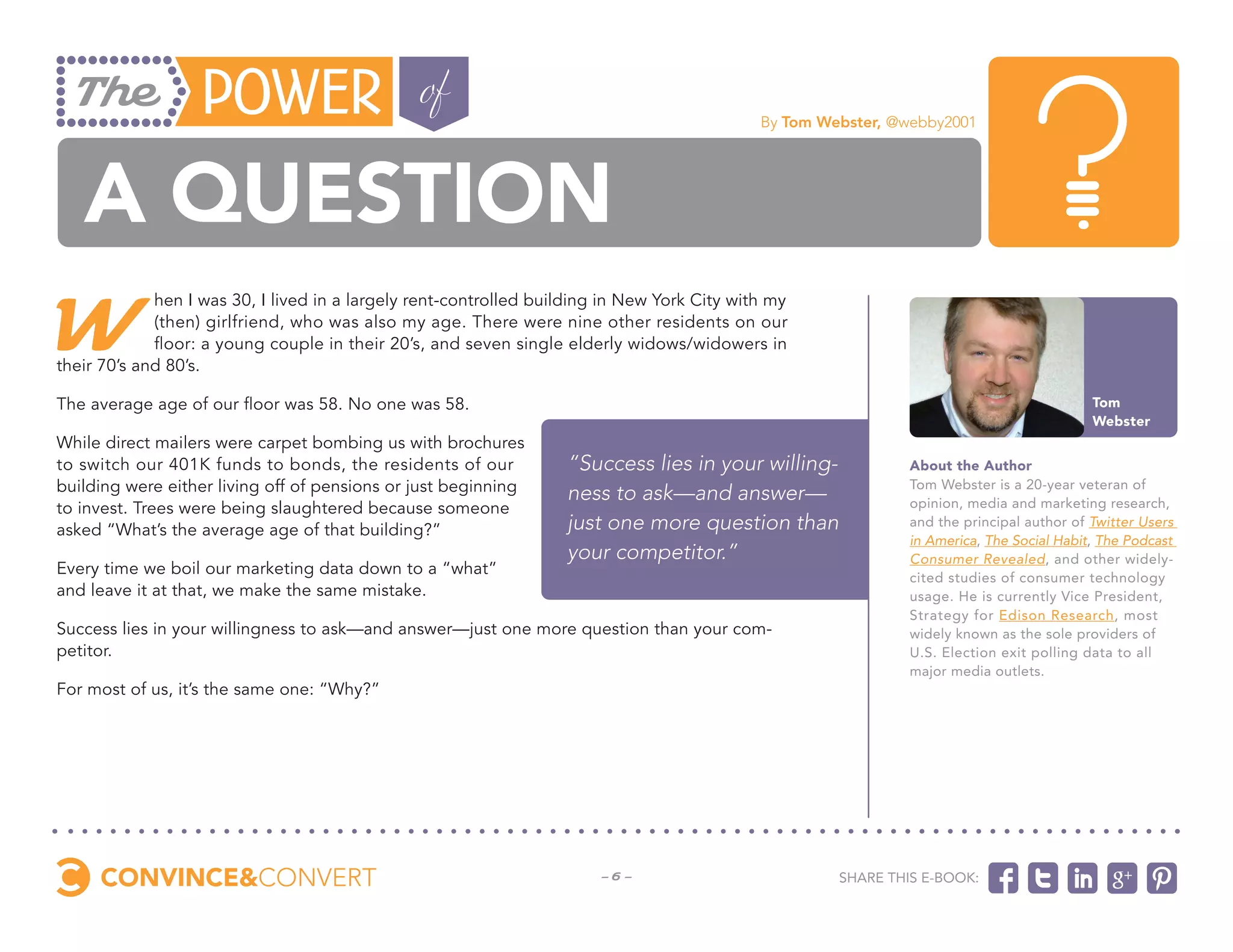 By Tom Webster, @webby2001




   a question
W
             hen I was 30, I lived in a largely rent-controlled building in New York City with my
             (then) girlfriend, who was also my age. There were nine other residents on our
             floor: a young couple in their 20’s, and seven single elderly widows/widowers in
their 70’s and 80’s.

The average age of our floor was 58. No one was 58.                                                                                        Tom
                                                                                                                                           Webster
While direct mailers were carpet bombing us with brochures
to switch our 401K funds to bonds, the residents of our            “Success lies in your willing-              About the Author
building were either living off of pensions or just beginning      ness to ask—and answer—                     Tom Webster is a 20-year veteran of
to invest. Trees were being slaughtered because someone                                                        opinion, media and marketing research,
asked “What’s the average age of that building?”                   just one more question than                 and the principal author of Twitter Users
                                                                                                               in America, The Social Habit, The Podcast
                                                                   your competitor.”                           Consumer Revealed, and other widely-
Every time we boil our marketing data down to a “what”                                                         cited studies of consumer technology
and leave it at that, we make the same mistake.                                                                usage. He is currently Vice President,
                                                                                                               Strategy for Edison Research, most
Success lies in your willingness to ask—and answer—just one more question than your com-                       widely known as the sole providers of
petitor.                                                                                                       U.S. Election exit polling data to all
                                                                                                               major media outlets.
For most of us, it’s the same one: “Why?”




                                                                        -6-                           Share this e-book:
 