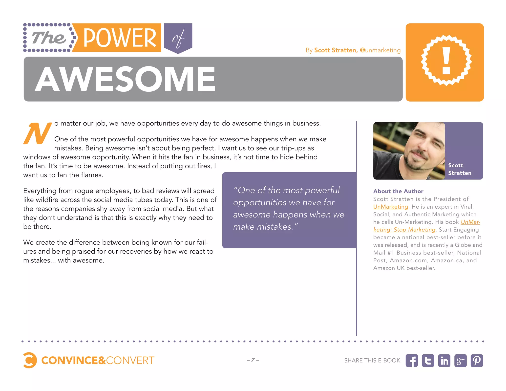 By Scott Stratten, @unmarketing




   awesome
N
          o matter our job, we have opportunities every day to do awesome things in business.

            One of the most powerful opportunities we have for awesome happens when we make
            mistakes. Being awesome isn’t about being perfect. I want us to see our trip-ups as
windows of awesome opportunity. When it hits the fan in business, it’s not time to hide behind
the fan. It’s time to be awesome. Instead of putting out fires, I                                                                         Scott
want us to fan the flames.                                                                                                                Stratten


Everything from rogue employees, to bad reviews will spread         “One of the most powerful                 About the Author
like wildfire across the social media tubes today. This is one of   opportunities we have for                 Scott Stratten is the President of
the reasons companies shy away from social media. But what                                                    UnMarketing. He is an expert in Viral,
they don’t understand is that this is exactly why they need to      awesome happens when we                   Social, and Authentic Marketing which
                                                                                                              he calls Un-Marketing. His book UnMar-
be there.                                                           make mistakes.”                           keting: Stop Marketing. Start Engaging
                                                                                                              became a national best-seller before it
We create the difference between being known for our fail-                                                    was released, and is recently a Globe and
ures and being praised for our recoveries by how we react to                                                  Mail #1 Business best-seller, National
mistakes... with awesome.                                                                                     Post, Amazon.com, Amazon.ca, and
                                                                                                              Amazon UK best-seller.




                                                                       -7-                          Share this e-book:
 
