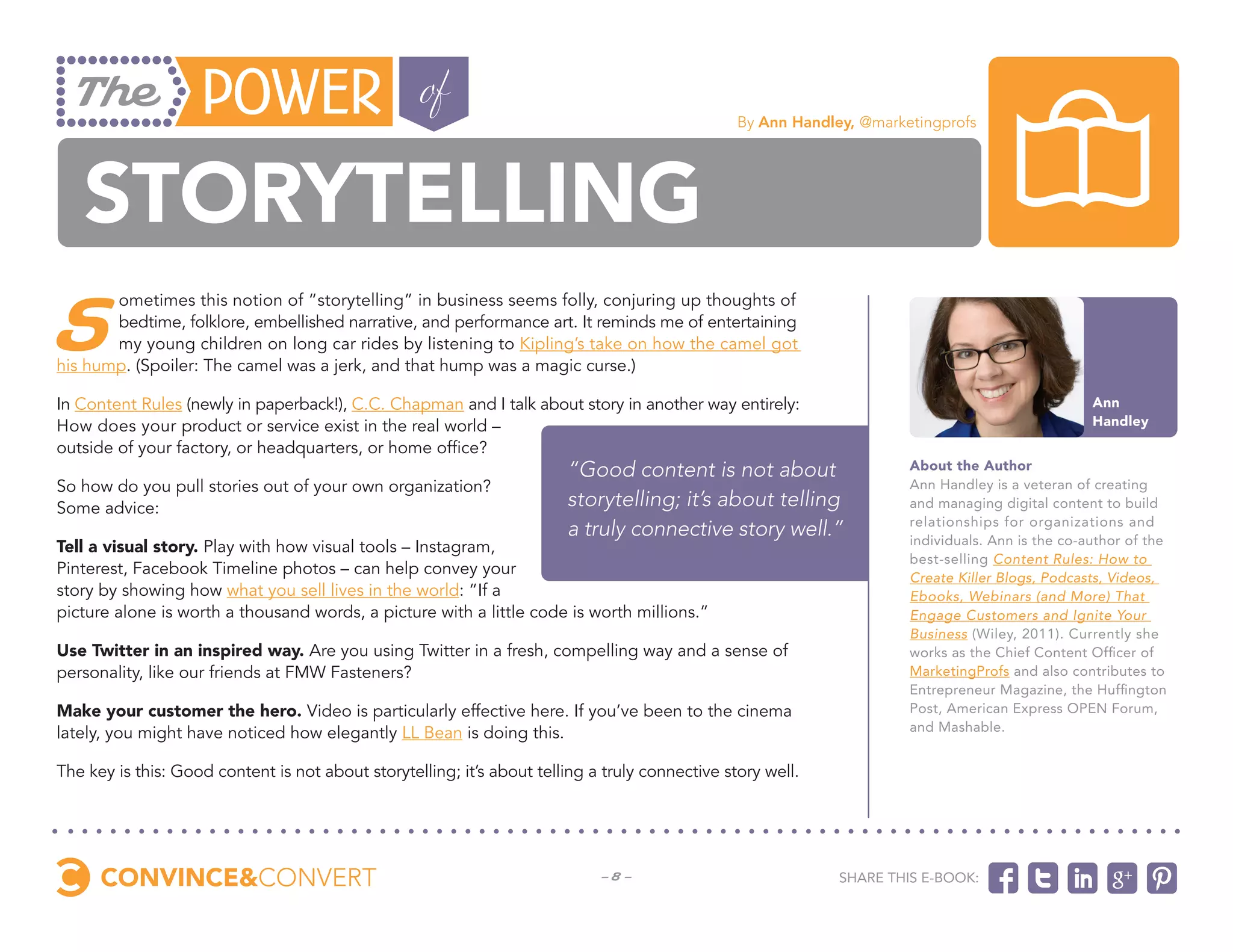 By Ann Handley, @marketingprofs




   Storytelling
S
       ometimes this notion of “storytelling” in business seems folly, conjuring up thoughts of
       bedtime, folklore, embellished narrative, and performance art. It reminds me of entertaining
       my young children on long car rides by listening to Kipling’s take on how the camel got
his hump. (Spoiler: The camel was a jerk, and that hump was a magic curse.)

In Content Rules (newly in paperback!), C.C. Chapman and I talk about story in another way entirely:                                               Ann
How does your product or service exist in the real world –                                                                                         Handley
outside of your factory, or headquarters, or home office?
                                                                        “Good content is not about                     About the Author
So how do you pull stories out of your own organization?                                                               Ann Handley is a veteran of creating
Some advice:                                                            storytelling; it’s about telling               and managing digital content to build
                                                                                                                       relationships for organizations and
                                                                        a truly connective story well.”                individuals. Ann is the co-author of the
Tell a visual story. Play with how visual tools – Instagram,
                                                                                                                       best-selling Content Rules: How to
Pinterest, Facebook Timeline photos – can help convey your                                                             Create Killer Blogs, Podcasts, Videos,
story by showing how what you sell lives in the world: “If a                                                           Ebooks, Webinars (and More) That
picture alone is worth a thousand words, a picture with a little code is worth millions.”                              Engage Customers and Ignite Your
                                                                                                                       Business (Wiley, 2011). Currently she
Use Twitter in an inspired way. Are you using Twitter in a fresh, compelling way and a sense of                        works as the Chief Content Officer of
personality, like our friends at FMW Fasteners?                                                                        MarketingProfs and also contributes to
                                                                                                                       Entrepreneur Magazine, the Huffington
Make your customer the hero. Video is particularly effective here. If you’ve been to the cinema                        Post, American Express OPEN Forum,
lately, you might have noticed how elegantly LL Bean is doing this.                                                    and Mashable.


The key is this: Good content is not about storytelling; it’s about telling a truly connective story well.




                                                                             -8-                              Share this e-book:
 
