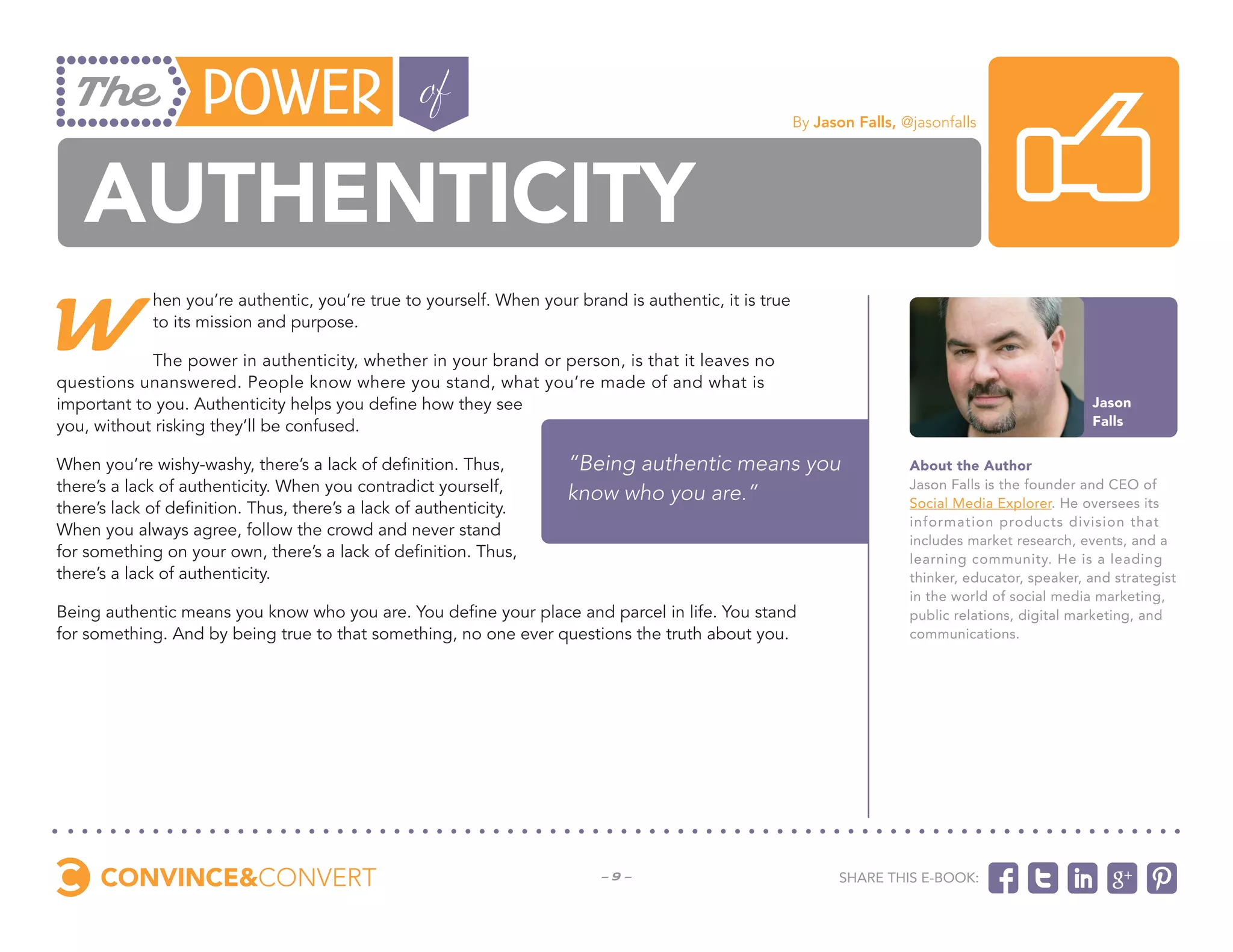 By Jason Falls, @jasonfalls




   authenticity
W
             hen you’re authentic, you’re true to yourself. When your brand is authentic, it is true
             to its mission and purpose.

            The power in authenticity, whether in your brand or person, is that it leaves no
questions unanswered. People know where you stand, what you’re made of and what is
important to you. Authenticity helps you define how they see                                                                                        Jason
you, without risking they’ll be confused.                                                                                                           Falls


When you’re wishy-washy, there’s a lack of definition. Thus,         “Being authentic means you                         About the Author
there’s a lack of authenticity. When you contradict yourself,        know who you are.”                                 Jason Falls is the founder and CEO of
there’s lack of definition. Thus, there’s a lack of authenticity.                                                       Social Media Explorer. He oversees its
                                                                                                                        information products division that
When you always agree, follow the crowd and never stand
                                                                                                                        includes market research, events, and a
for something on your own, there’s a lack of definition. Thus,                                                          learning community. He is a leading
there’s a lack of authenticity.                                                                                         thinker, educator, speaker, and strategist
                                                                                                                        in the world of social media marketing,
Being authentic means you know who you are. You define your place and parcel in life. You stand                         public relations, digital marketing, and
for something. And by being true to that something, no one ever questions the truth about you.                          communications.




                                                                         -9-                                 Share this e-book:
 