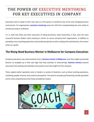 [AUTHOR NAME] 1
THE POWER OF EXECUTIVE MENTORING
FOR KEY EXECUTIVES IN COMPANY
Executives have to adapt to their new roles as a firm grows or transforms due to the ever-changing business
environment. For organisations, executive mentoring eases the shift from comprehending the new reality to
actively pursuing its realisation.
It is a myth that CEOs and other executives of failing businesses need mentorship; in fact, even the most
successful business leaders need coaching to remain on course and grow their organisations. In addition to
providing a very rewarding experience and outside perspective to aid in making informed decisions, the mentor
serves as a guide.
The Rising Need Business Mentor in Melbourne for Company Executives
Company executives may need assistance from a business mentor in Melbourne since they might occasionally
become so wrapped up in their own logic that they overlook its shortcomings. Business mentors prevent
executives from putting such bad ideas into practice since they might hurt the company.
These subject-matter specialists come in handy in a variety of situations, such as those involving operations,
marketing, people, finances, and customer perspective. The exterior concepts put forward by outside specialists
are far more comprehensive than those provided by insiders.
 