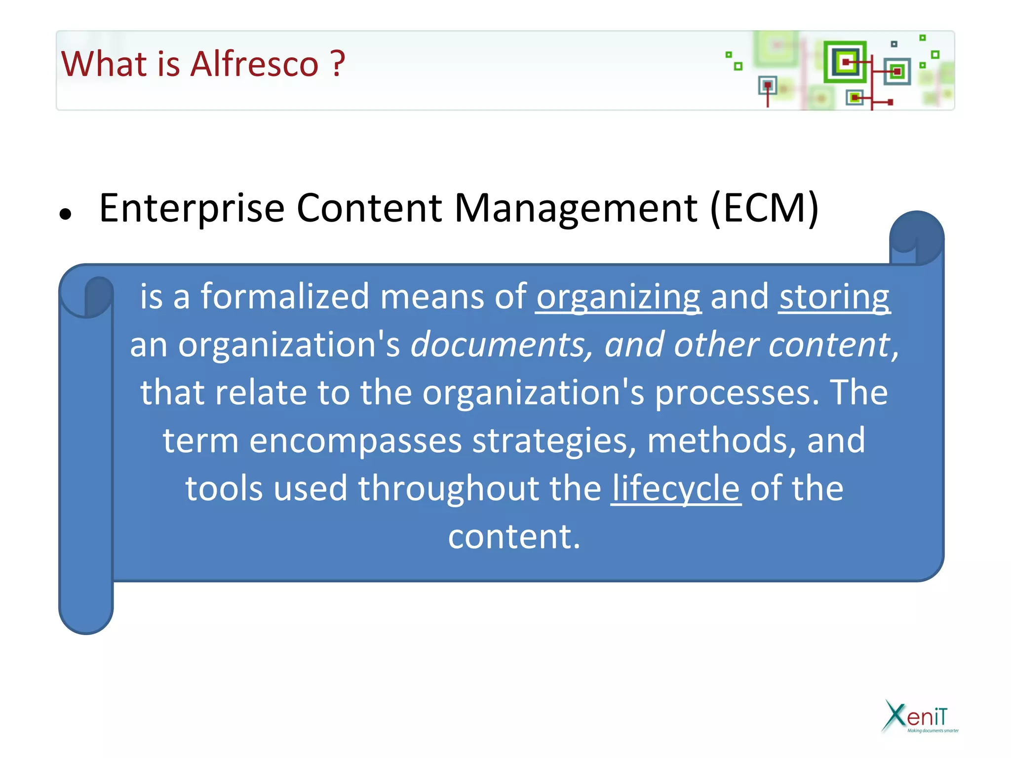 What is Alfresco ?


●   Enterprise Content Management (ECM)
      is a formalized means of organizing and storing
     an organization's documents, and other content,
      that relate to the organization's processes. The
        term encompasses strategies, methods, and
          tools used throughout the lifecycle of the
                          content.
 