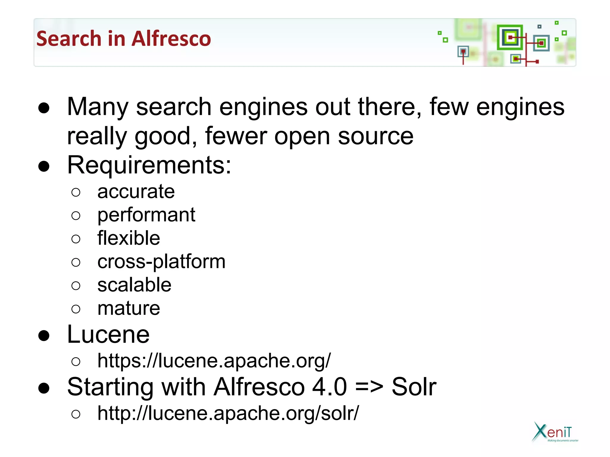 Search in Alfresco

● Many search engines out there, few engines
  really good, fewer open source
● Requirements:
   ○   accurate
   ○   performant
   ○   flexible
   ○   cross-platform
   ○   scalable
   ○   mature
● Lucene
   ○ https://lucene.apache.org/
● Starting with Alfresco 4.0 => Solr
   ○ http://lucene.apache.org/solr/
 
