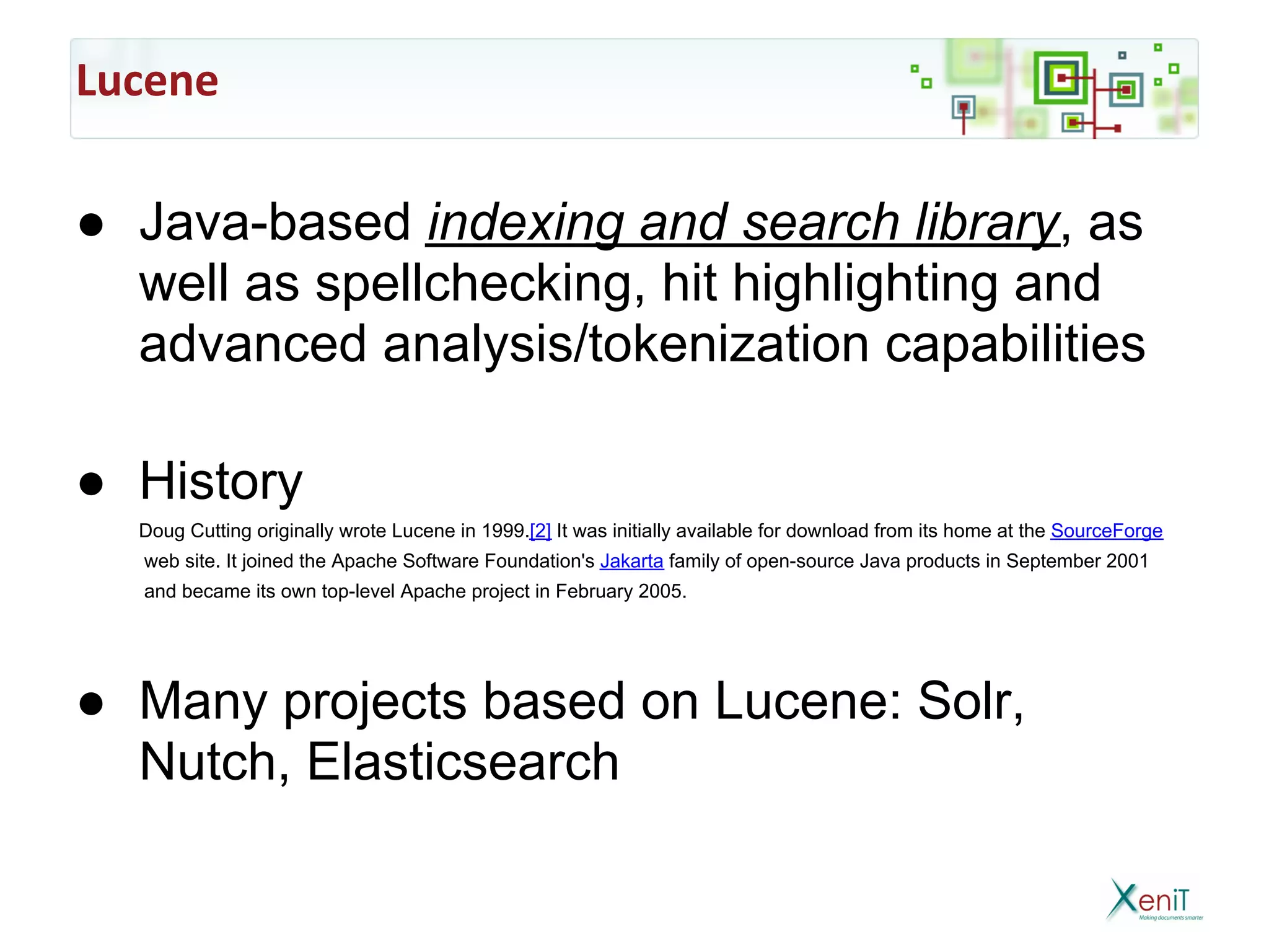 Lucene

● Java-based indexing and search library, as
  well as spellchecking, hit highlighting and
  advanced analysis/tokenization capabilities

● History
  Doug Cutting originally wrote Lucene in 1999.[2] It was initially available for download from its home at the SourceForge
  web site. It joined the Apache Software Foundation's Jakarta family of open-source Java products in September 2001
  and became its own top-level Apache project in February 2005.




● Many projects based on Lucene: Solr,
  Nutch, Elasticsearch
 