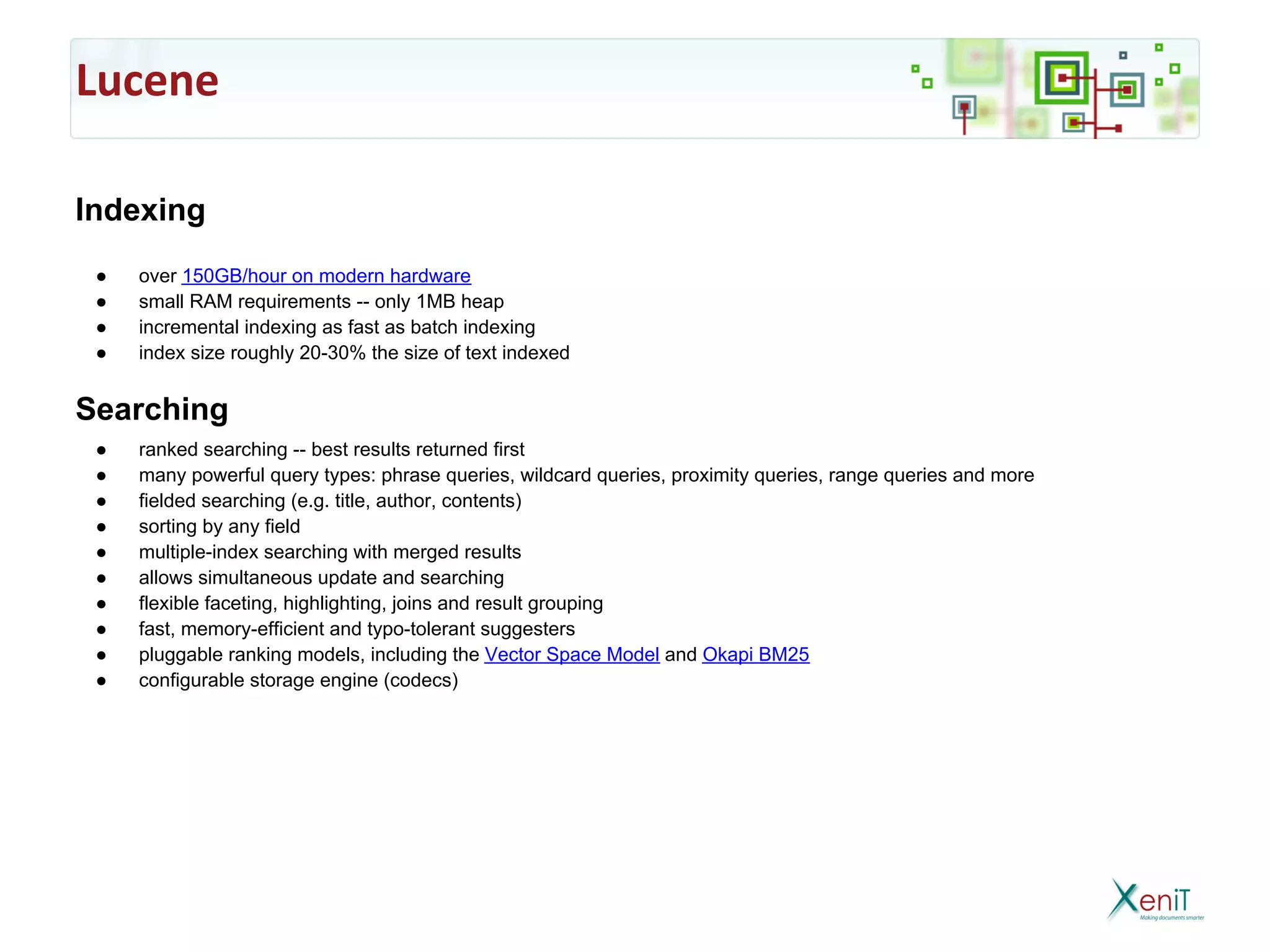 Lucene

Indexing
 ●   over 150GB/hour on modern hardware
 ●   small RAM requirements -- only 1MB heap
 ●   incremental indexing as fast as batch indexing
 ●   index size roughly 20-30% the size of text indexed


Searching
 ●   ranked searching -- best results returned first
 ●   many powerful query types: phrase queries, wildcard queries, proximity queries, range queries and more
 ●   fielded searching (e.g. title, author, contents)
 ●   sorting by any field
 ●   multiple-index searching with merged results
 ●   allows simultaneous update and searching
 ●   flexible faceting, highlighting, joins and result grouping
 ●   fast, memory-efficient and typo-tolerant suggesters
 ●   pluggable ranking models, including the Vector Space Model and Okapi BM25
 ●   configurable storage engine (codecs)
 