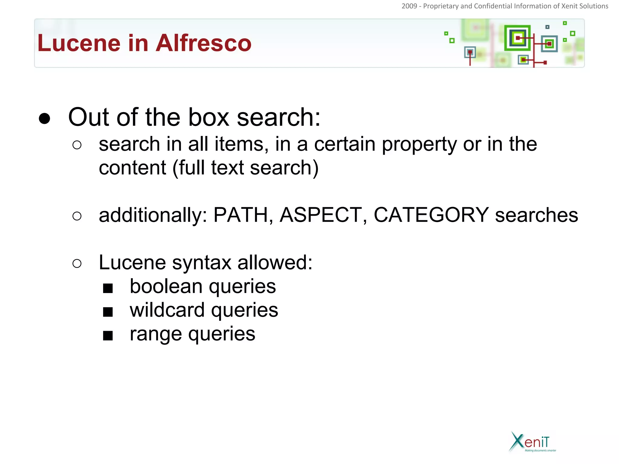 2009 - Proprietary and Confidential Information of Xenit Solutions




Lucene in Alfresco


● Out of the box search:
  ○ search in all items, in a certain property or in the
    content (full text search)

  ○ additionally: PATH, ASPECT, CATEGORY searches

  ○ Lucene syntax allowed:
    ■ boolean queries
    ■ wildcard queries
    ■ range queries
 