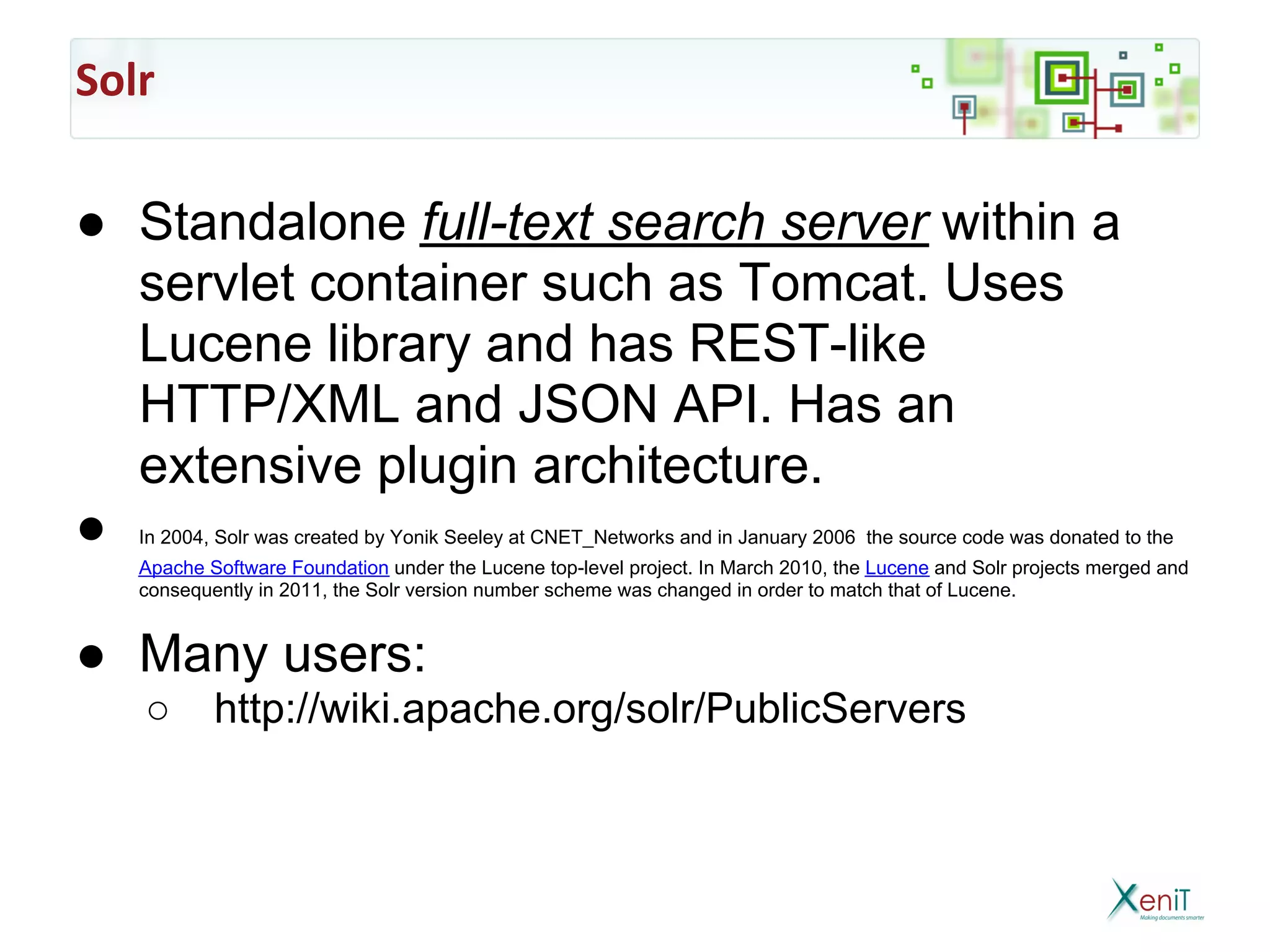 Solr

● Standalone full-text search server within a
  servlet container such as Tomcat. Uses
  Lucene library and has REST-like
  HTTP/XML and JSON API. Has an
  extensive plugin architecture.
●  In 2004, Solr was created by Yonik Seeley at CNET_Networks and in January 2006 the source code was donated to the
   Apache Software Foundation under the Lucene top-level project. In March 2010, the Lucene and Solr projects merged and
   consequently in 2011, the Solr version number scheme was changed in order to match that of Lucene.


● Many users:
   ○       http://wiki.apache.org/solr/PublicServers
 