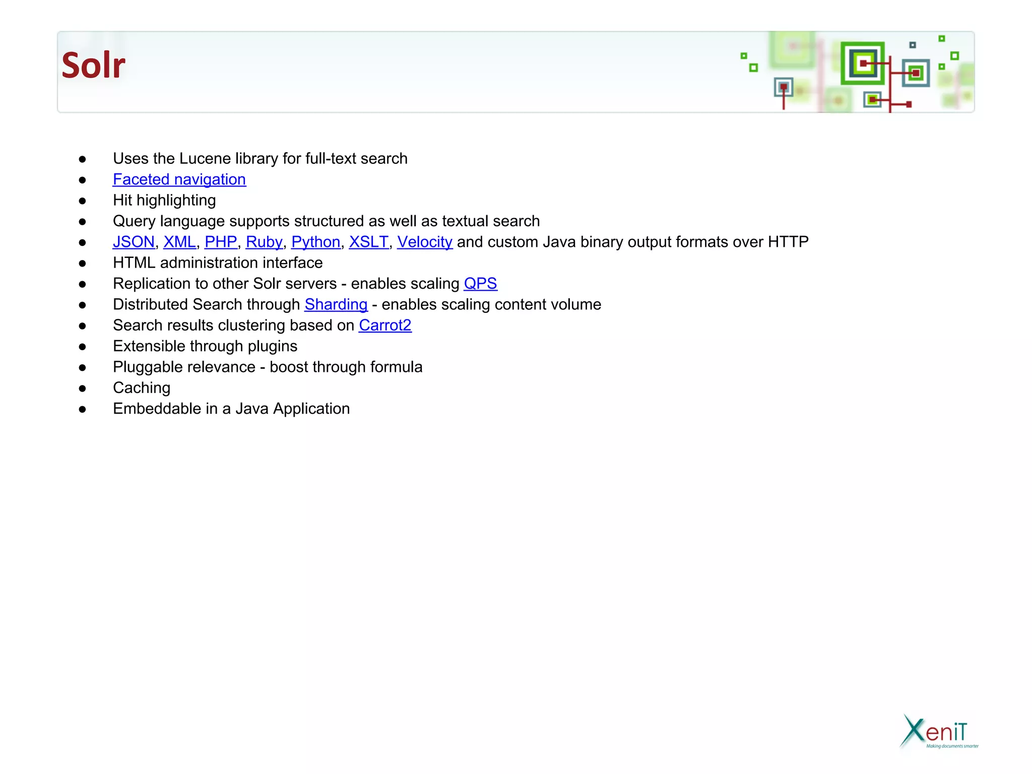 Solr

 ●   Uses the Lucene library for full-text search
 ●   Faceted navigation
 ●   Hit highlighting
 ●   Query language supports structured as well as textual search
 ●   JSON, XML, PHP, Ruby, Python, XSLT, Velocity and custom Java binary output formats over HTTP
 ●   HTML administration interface
 ●   Replication to other Solr servers - enables scaling QPS
 ●   Distributed Search through Sharding - enables scaling content volume
 ●   Search results clustering based on Carrot2
 ●   Extensible through plugins
 ●   Pluggable relevance - boost through formula
 ●   Caching
 ●   Embeddable in a Java Application
 