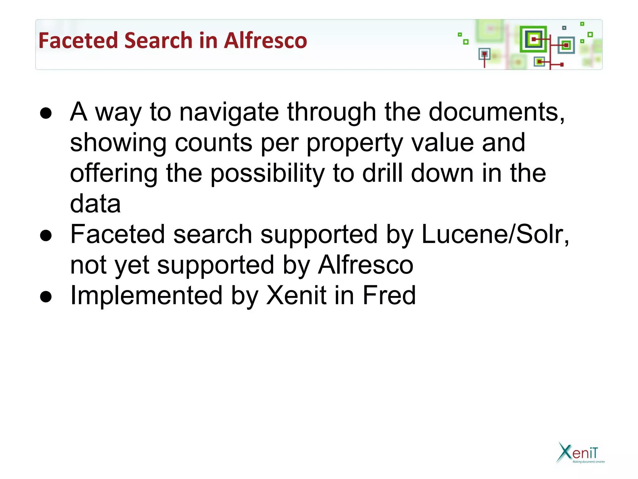 Faceted Search in Alfresco

● A way to navigate through the documents,
  showing counts per property value and
  offering the possibility to drill down in the
  data
● Faceted search supported by Lucene/Solr,
  not yet supported by Alfresco
● Implemented by Xenit in Fred
 