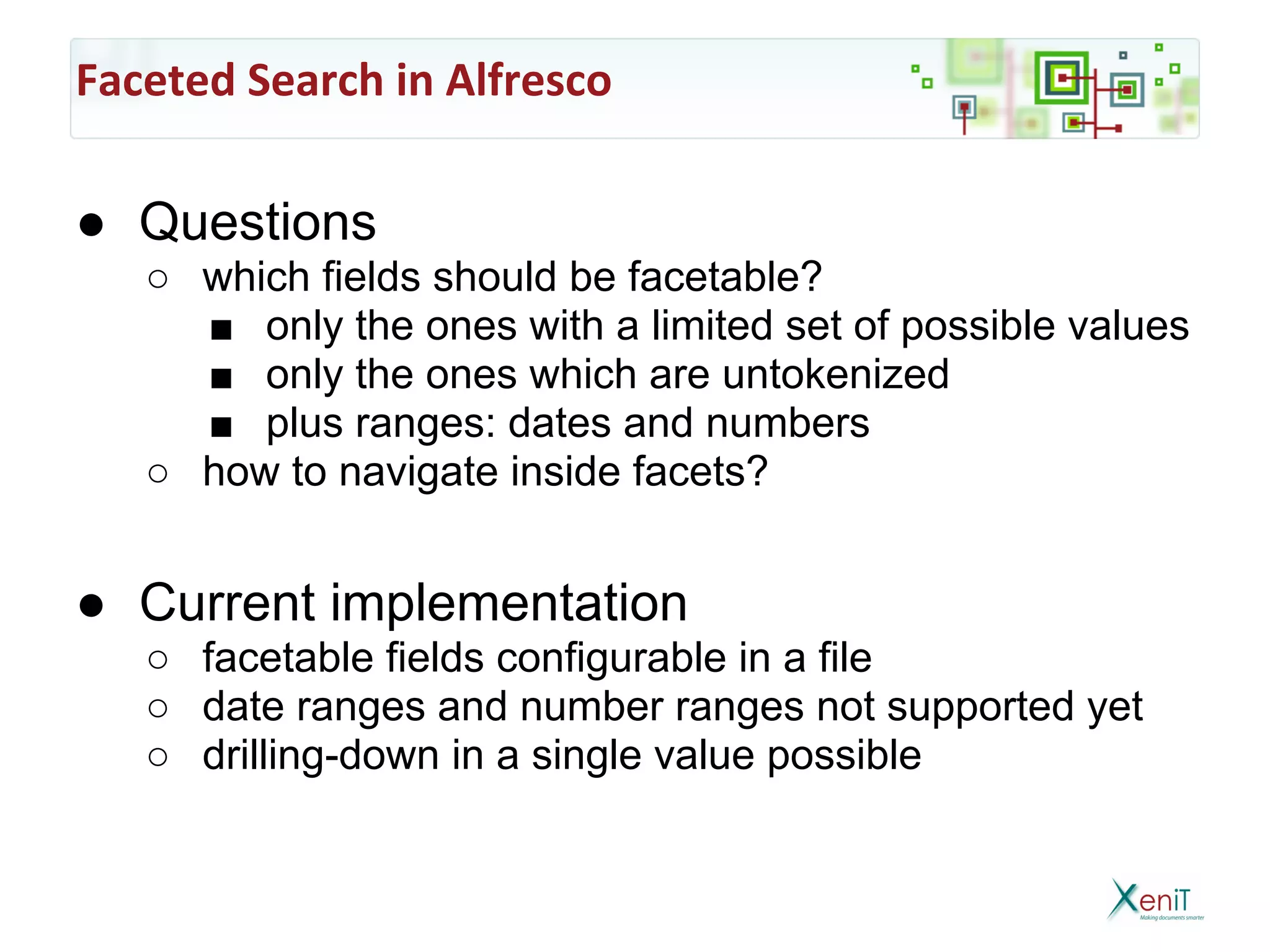 Faceted Search in Alfresco

● Questions
   ○ which fields should be facetable?
     ■ only the ones with a limited set of possible values
     ■ only the ones which are untokenized
     ■ plus ranges: dates and numbers
   ○ how to navigate inside facets?


● Current implementation
   ○ facetable fields configurable in a file
   ○ date ranges and number ranges not supported yet
   ○ drilling-down in a single value possible
 