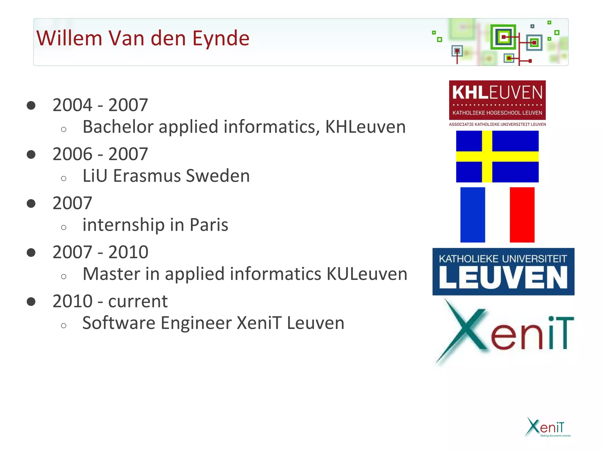 Willem Van den Eynde

● 2004 - 2007
   ○ Bachelor applied informatics, KHLeuven

● 2006 - 2007
   ○ LiU Erasmus Sweden

● 2007
   ○ internship in Paris

● 2007 - 2010
   ○ Master in applied informatics KULeuven

● 2010 - current
   ○ Software Engineer XeniT Leuven
 