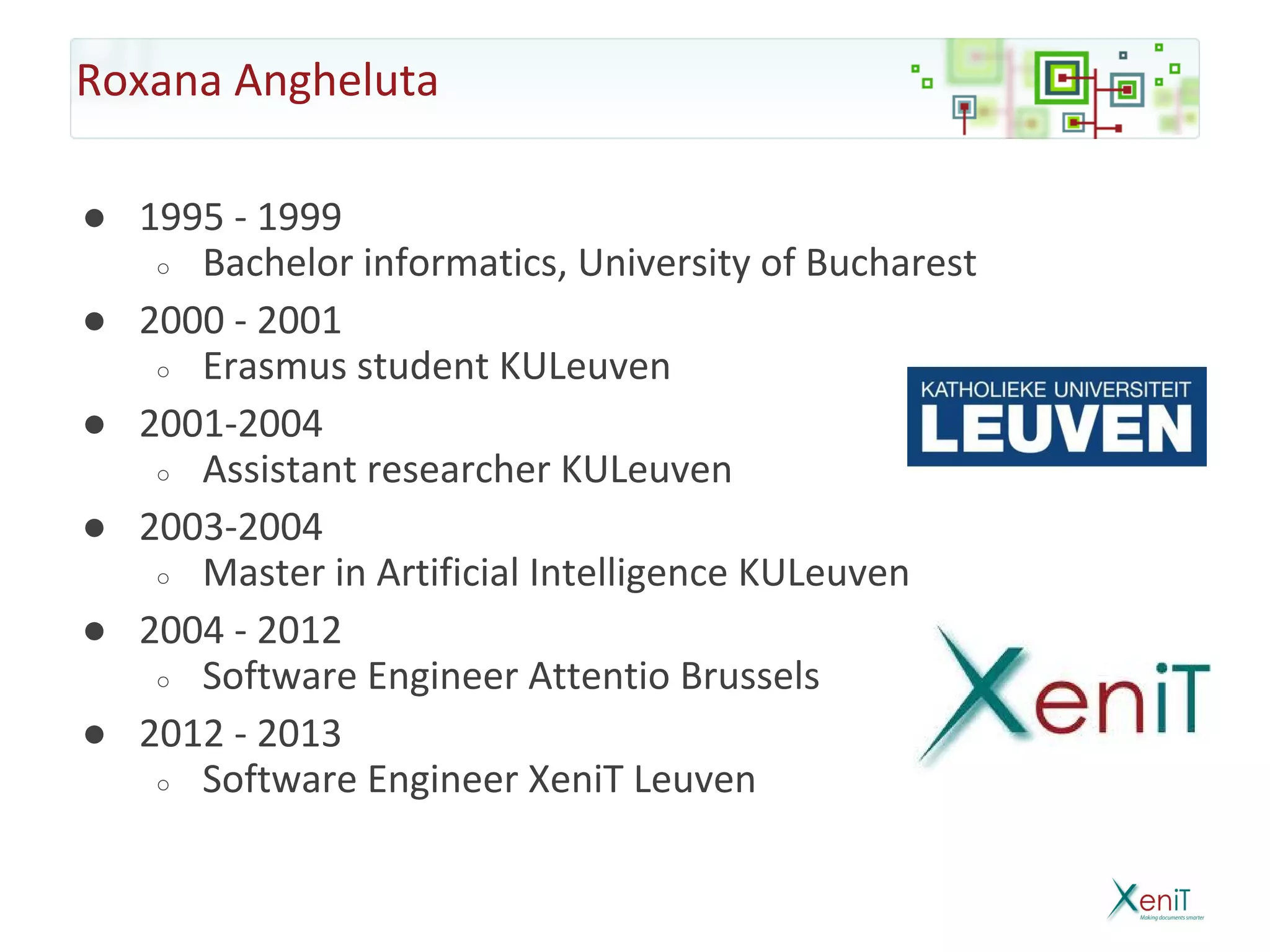 Roxana Angheluta

● 1995 - 1999
   ○ Bachelor informatics, University of Bucharest

● 2000 - 2001
   ○ Erasmus student KULeuven

● 2001-2004
   ○ Assistant researcher KULeuven

● 2003-2004
   ○ Master in Artificial Intelligence KULeuven

● 2004 - 2012
   ○ Software Engineer Attentio Brussels

● 2012 - 2013
   ○ Software Engineer XeniT Leuven
 