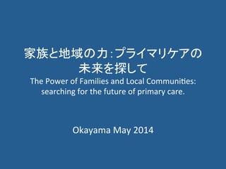 家族と地域の力：プライマリケアの
未来を探して	
  
The	
  Power	
  of	
  Families	
  and	
  Local	
  Communi6es:	
  
searching	
  for	
  the	
  future	
  of	
  primary	
  care.	
  
Okayama	
  May	
  2014	
  
 