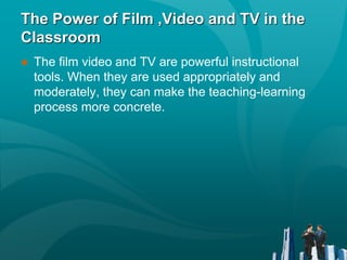 The Power of Film ,Video and TV in the
Classroom
● The film video and TV are powerful instructional
tools. When they are used appropriately and
moderately, they can make the teaching-learning
process more concrete.
 