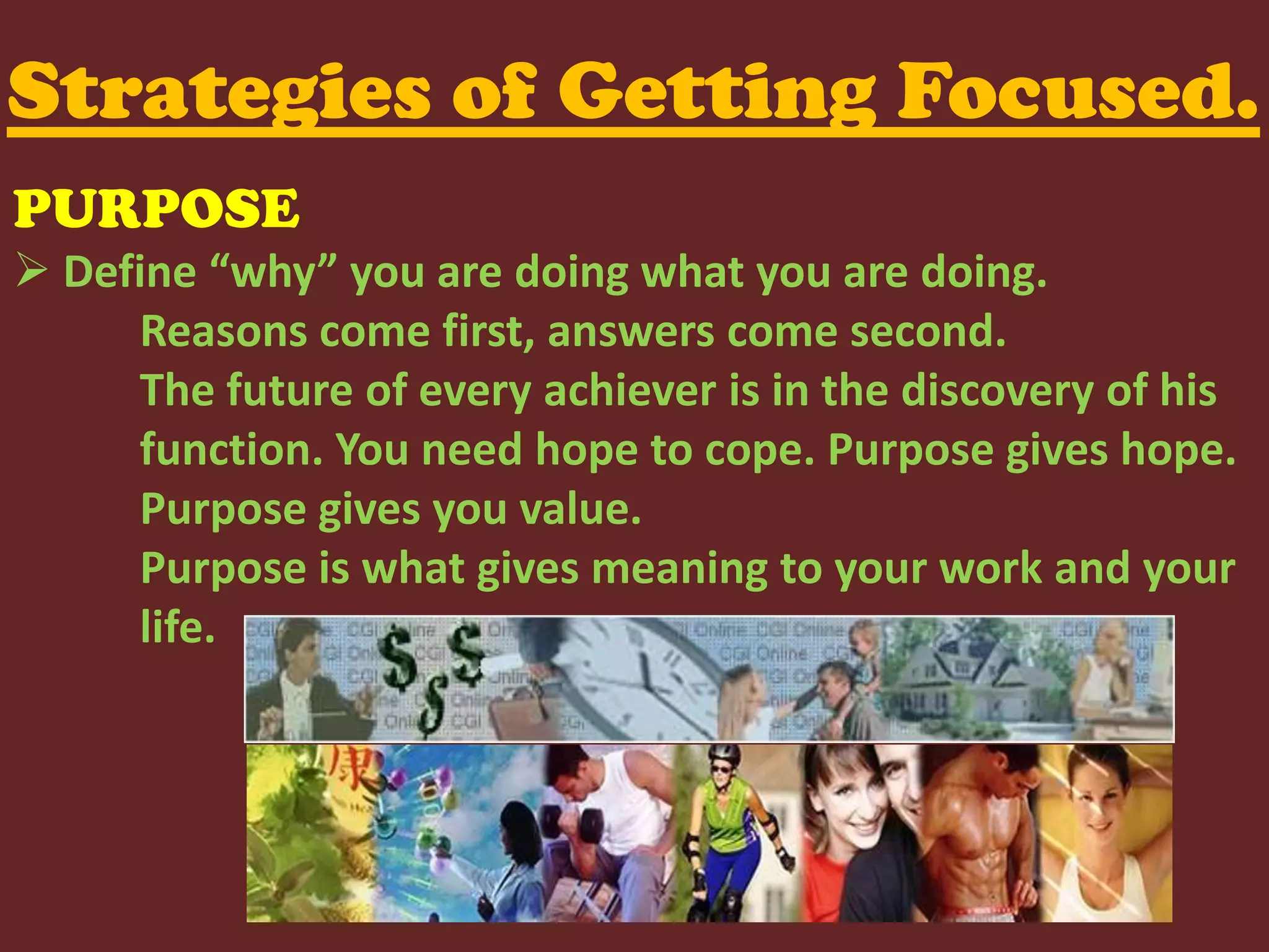 Strategies of Getting Focused. PURPOSEDefine “why” you are doing what you are doing.	Reasons come first, answers come second. 	The future of every achiever is in the discovery of his 	function. You need hope to cope. Purpose gives hope.	Purpose gives you value.	Purpose is what gives meaning to your work and your 	life.