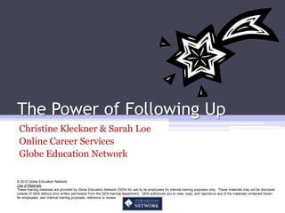 The Power of Following Up
 Christine Kleckner & Sarah Loe
 Online Career Services
 Globe Education Network

© 2010 Globe Education Network
Use of Materials
These training materials are provided by Globe Education Network (GEN) for use by its employees for internal training purposes only. These materials may not be disclosed
outside of GEN without prior written permission from the GEN training department. GEN authorizes you to view, copy, and reproduce any of the materials contained herein
for employees’ own internal training purposes, reference or review.
 