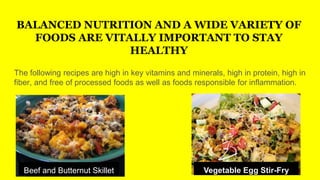 BALANCED NUTRITION AND A WIDE VARIETY OF
FOODS ARE VITALLY IMPORTANT TO STAY
HEALTHY
The following recipes are high in key vitamins and minerals, high in protein, high in
fiber, and free of processed foods as well as foods responsible for inflammation.
Beef and Butternut Skillet Vegetable Egg Stir-Fry
 