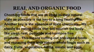 REAL AND ORGANIC FOOD
Choosing foods that are as close to their natural
state as possible is the key to a long healthy life.
Another key is the absence of toxic chemicals. We
should be eating foods that will nourish the body
like clean, real, pesticide and hormone free
products. This means cutting out processed foods
and replacing them with natural whole foods such as
dairy, fruits, vegetables, herbs, meats, and eggs.
 