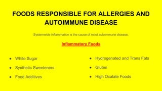 FOODS RESPONSIBLE FOR ALLERGIES AND
AUTOIMMUNE DISEASE
Systemwide inflammation is the cause of most autoimmune disease.
Inflammatory Foods
● White Sugar
● Synthetic Sweeteners
● Food Additives
● Hydrogenated and Trans Fats
● Gluten
● High Oxalate Foods
 