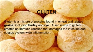 GLUTEN
Gluten is a mixture of proteins found in wheat and related
grains, including barley and rye. A sensitivity to gluten
creates an immune reaction that damages the intestine and
causes system wide inflammation.
 