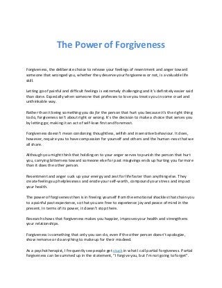The Power of Forgiveness
Forgiveness, the deliberate choice to release your feelings of resentment and anger toward
someone that wronged you, whether they deserve your forgiveness or not, is a valuable life
skill.
Letting go of painful and difficult feelings is extremely challenging and it’s definitely easier said
than done. Especially when someone that professes to love you treats you in some cruel and
unthinkable way.
Rather than it being something you do for the person that hurt you because it’s the right thing
to do, forgiveness isn’t about right or wrong. It’s the decision to make a choice that serves you
by letting go; making it an act of self-love first and foremost.
Forgiveness doesn’t mean condoning thoughtless, selfish and insensitive behaviour. It does,
however, require you to have compassion for yourself and others and the human-ness that we
all share.
Although you might think that holding on to your anger serves to punish the person that hurt
you, carrying bitterness toward someone else for past misgivings ends up hurting you far more
than it does the other person.
Resentment and anger suck up your energy and zest for life faster than anything else. They
create feelings up helplessness and erode your self-worth, compound your stress and impact
your health.
The power of forgiveness then is in freeing yourself from the emotional shackles that chain you
to a painful past experience, so that you are free to experience joy and peace of mind in the
present. In terms of its power, it doesn’t stop there.
Research shows that forgiveness makes you happier, improves your health and strengthens
your relationships.
Forgiveness is something that only you can do, even if the other person doesn’t apologize,
show remorse or do anything to make up for their misdeed.
As a psychotherapist, I frequently see people get stuck in what I call partial forgiveness. Partial
forgiveness can be summed up in the statement, “I forgive you, but I’m not going to forget”.
 