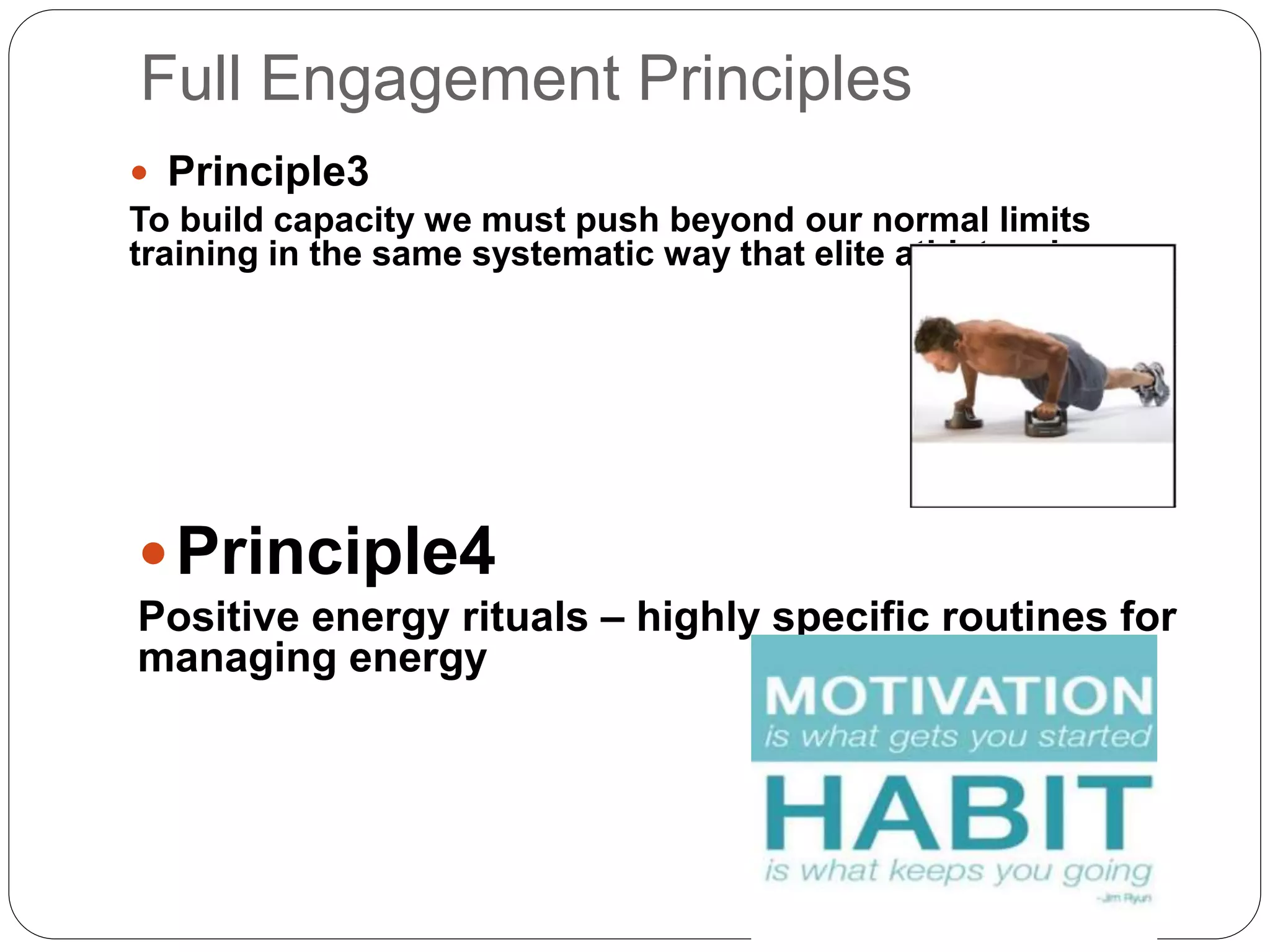 Full Engagement Principles
 Principle3
To build capacity we must push beyond our normal limits
training in the same systematic way that elite athletes do.
Principle4
Positive energy rituals – highly specific routines for
managing energy
 