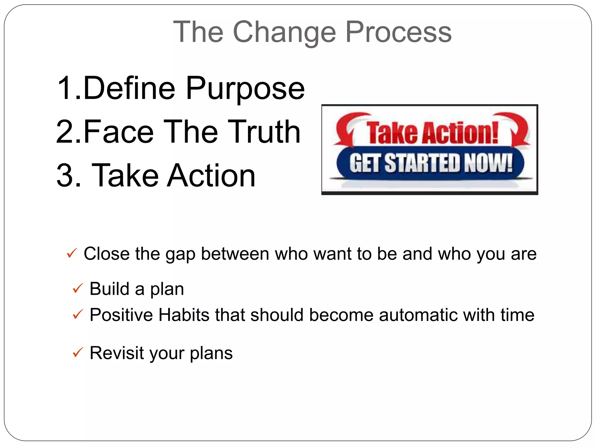 The Change Process
1.Define Purpose
2.Face The Truth
3. Take Action
 Close the gap between who want to be and who you are
 Build a plan
 Positive Habits that should become automatic with time
 Revisit your plans
 