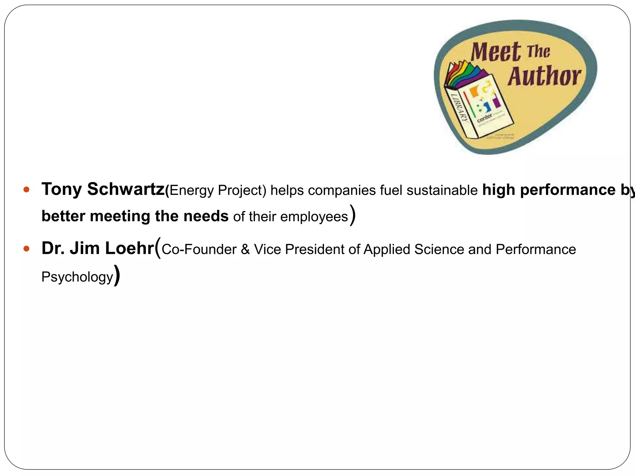  Tony Schwartz(Energy Project) helps companies fuel sustainable high performance by
better meeting the needs of their employees)
 Dr. Jim Loehr(Co-Founder & Vice President of Applied Science and Performance
Psychology)
 