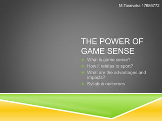 M.Tosevska 17686772 
THE POWER OF 
GAME SENSE 
 What is game sense? 
 How it relates to sport? 
 What are the advantages and 
impacts? 
 Syllabus outcomes 
 