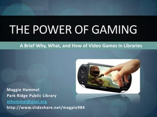 THE POWER OF GAMING
     A Brief Why, What, and How of Video Games in Libraries




Maggie Hommel
Park Ridge Public Library
mhommel@prpl.org
http://www.slideshare.net/magpie984
 
