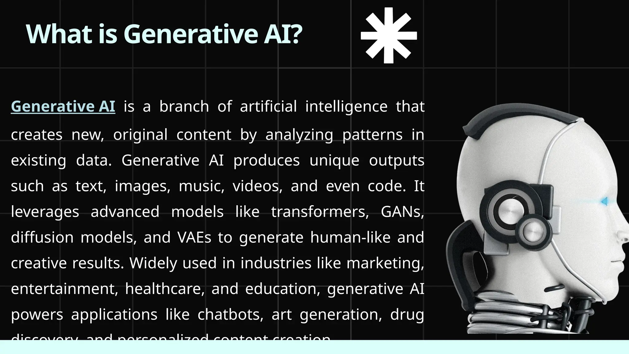 What is Generative AI?
Generative AI is a branch of artificial intelligence that
creates new, original content by analyzing patterns in
existing data. Generative AI produces unique outputs
such as text, images, music, videos, and even code. It
leverages advanced models like transformers, GANs,
diffusion models, and VAEs to generate human-like and
creative results. Widely used in industries like marketing,
entertainment, healthcare, and education, generative AI
powers applications like chatbots, art generation, drug
discovery, and personalized content creation.
 