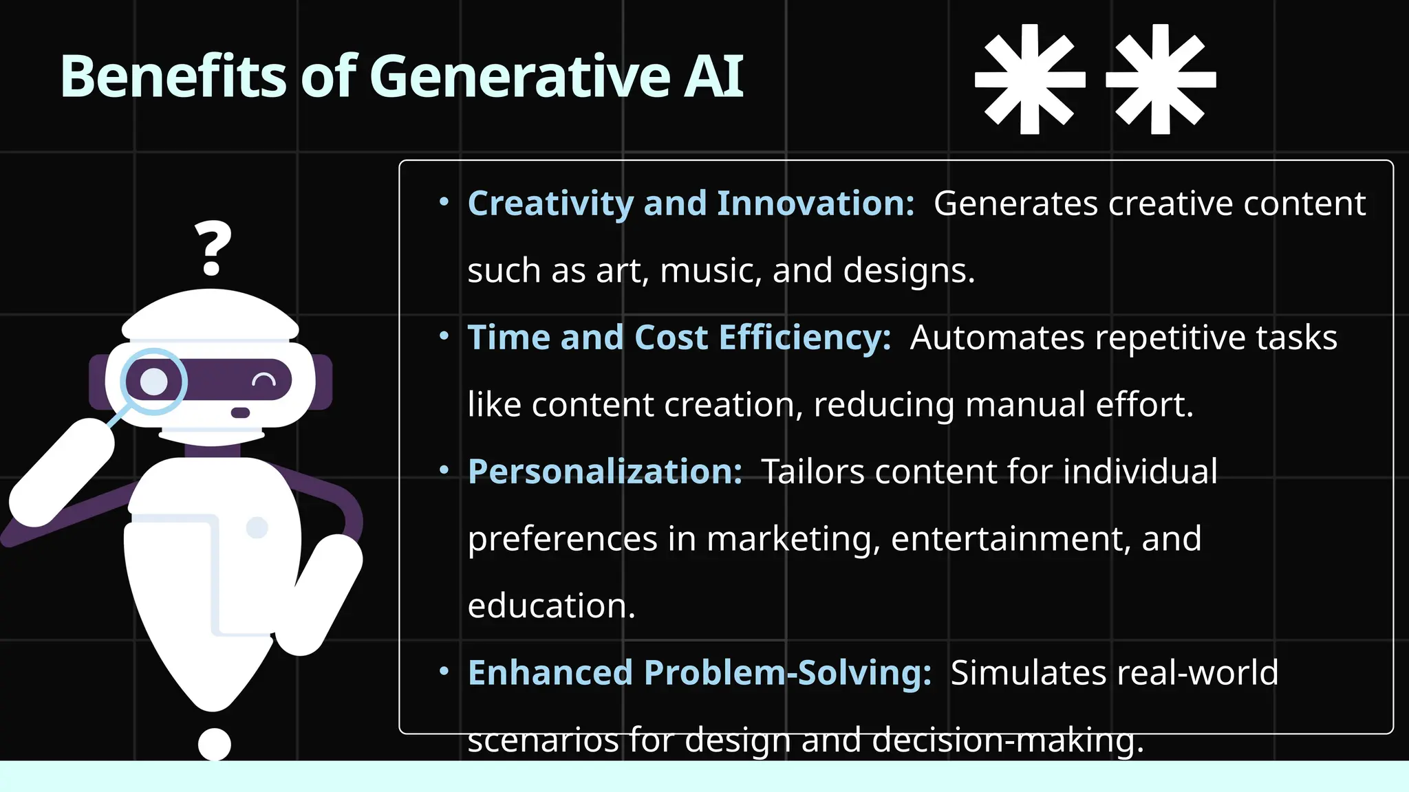 • Creativity and Innovation: Generates creative content
such as art, music, and designs.
• Time and Cost Efficiency: Automates repetitive tasks
like content creation, reducing manual effort.
• Personalization: Tailors content for individual
preferences in marketing, entertainment, and
education.
• Enhanced Problem-Solving: Simulates real-world
scenarios for design and decision-making.
Benefits of Generative AI
 