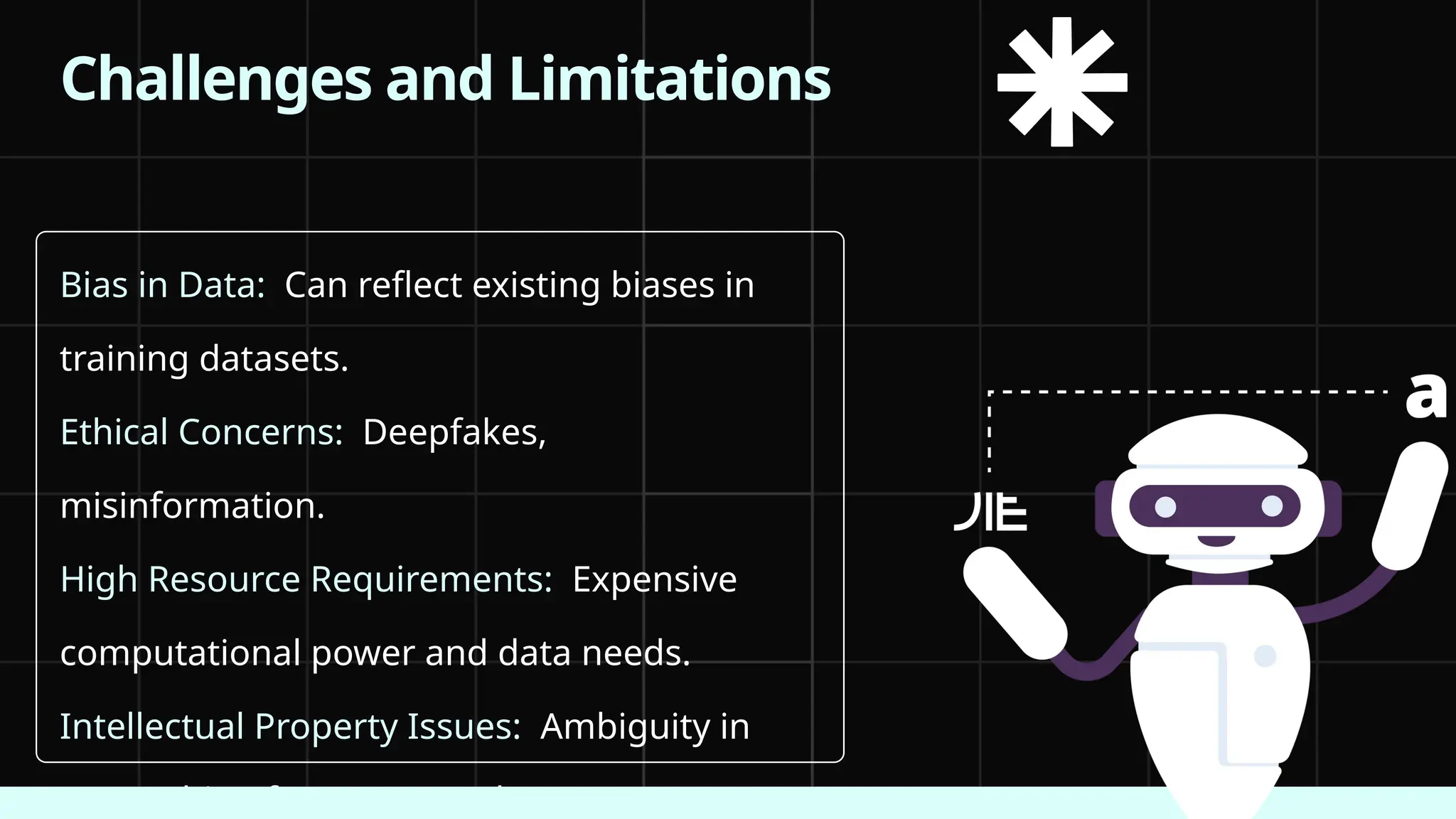 Bias in Data: Can reflect existing biases in
training datasets.
Ethical Concerns: Deepfakes,
misinformation.
High Resource Requirements: Expensive
computational power and data needs.
Intellectual Property Issues: Ambiguity in
ownership of AI-generated content.
Challenges and Limitations
 