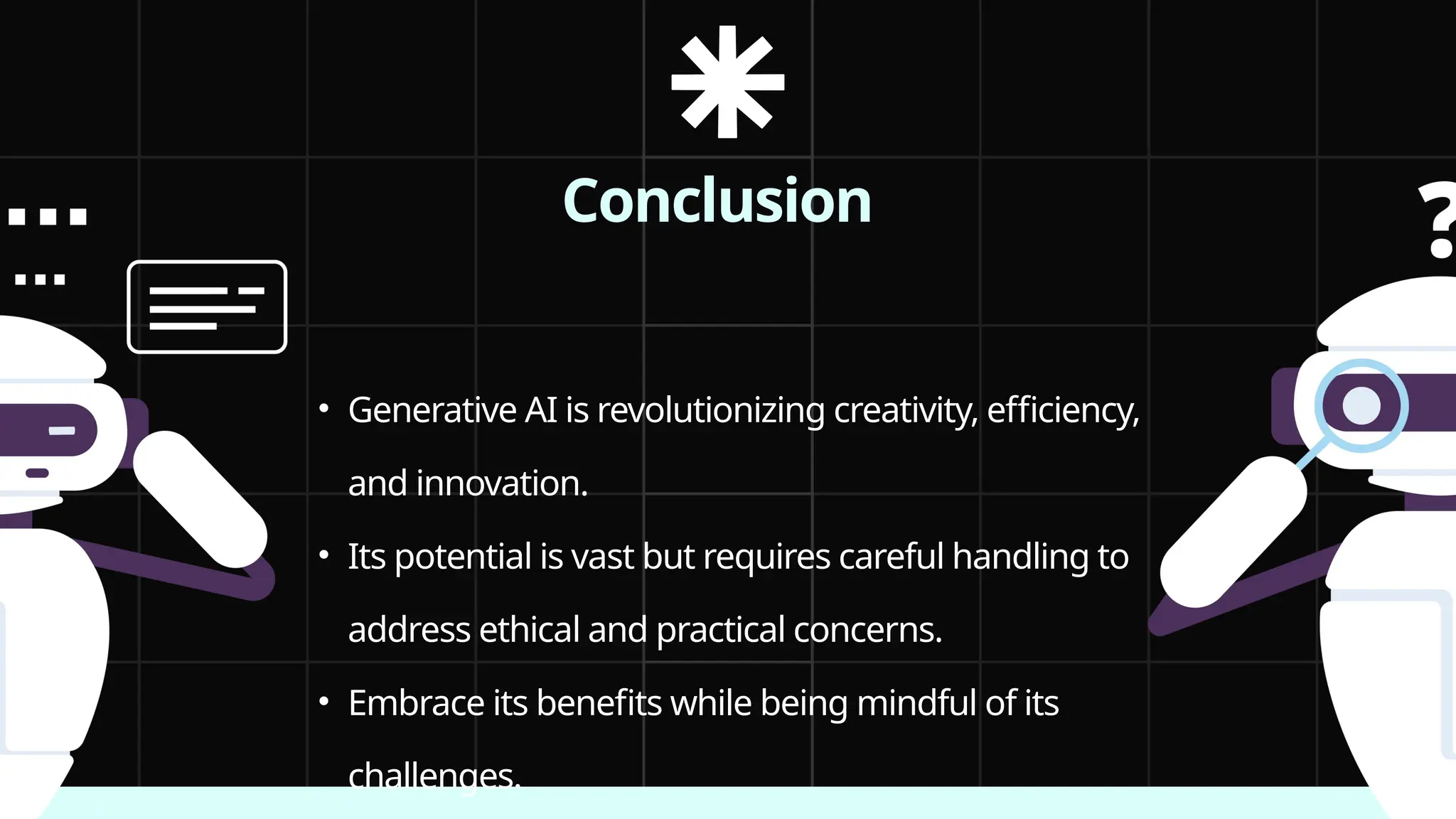 Conclusion
• Generative AI is revolutionizing creativity, efficiency,
and innovation.
• Its potential is vast but requires careful handling to
address ethical and practical concerns.
• Embrace its benefits while being mindful of its
challenges.
 