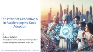 The Power of Generative AI
in Accelerating No Code
Adoption
By
Dr. Saeed Aldhaheri
Director, Center for Futures Studies, University of Dubai
President, Robotics and Automation Society, UAE
No Code Innovation World Series, Dubai, Nov. 21 -22, 2023
Photo created by Image Creator Powered by DALL-E 3
 