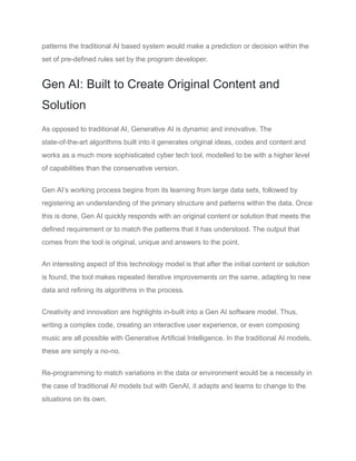 patterns the traditional AI based system would make a prediction or decision within the
set of pre-defined rules set by the program developer.
Gen AI: Built to Create Original Content and
Solution
As opposed to traditional AI, Generative AI is dynamic and innovative. The
state-of-the-art algorithms built into it generates original ideas, codes and content and
works as a much more sophisticated cyber tech tool, modelled to be with a higher level
of capabilities than the conservative version.
Gen AI’s working process begins from its learning from large data sets, followed by
registering an understanding of the primary structure and patterns within the data. Once
this is done, Gen AI quickly responds with an original content or solution that meets the
defined requirement or to match the patterns that it has understood. The output that
comes from the tool is original, unique and answers to the point.
An interesting aspect of this technology model is that after the initial content or solution
is found, the tool makes repeated iterative improvements on the same, adapting to new
data and refining its algorithms in the process.
Creativity and innovation are highlights in-built into a Gen AI software model. Thus,
writing a complex code, creating an interactive user experience, or even composing
music are all possible with Generative Artificial Intelligence. In the traditional AI models,
these are simply a no-no.
Re-programming to match variations in the data or environment would be a necessity in
the case of traditional AI models but with GenAI, it adapts and learns to change to the
situations on its own.
 
