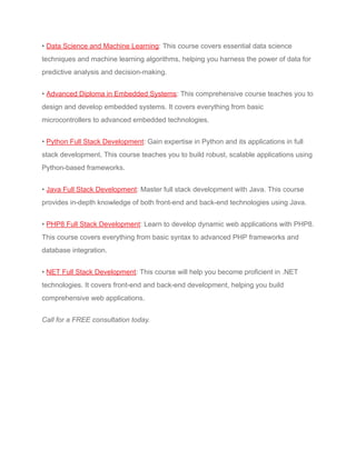 • Data Science and Machine Learning: This course covers essential data science
techniques and machine learning algorithms, helping you harness the power of data for
predictive analysis and decision-making.
• Advanced Diploma in Embedded Systems: This comprehensive course teaches you to
design and develop embedded systems. It covers everything from basic
microcontrollers to advanced embedded technologies.
• Python Full Stack Development: Gain expertise in Python and its applications in full
stack development. This course teaches you to build robust, scalable applications using
Python-based frameworks.
• Java Full Stack Development: Master full stack development with Java. This course
provides in-depth knowledge of both front-end and back-end technologies using Java.
• PHP8 Full Stack Development: Learn to develop dynamic web applications with PHP8.
This course covers everything from basic syntax to advanced PHP frameworks and
database integration.
• NET Full Stack Development: This course will help you become proficient in .NET
technologies. It covers front-end and back-end development, helping you build
comprehensive web applications.
Call for a FREE consultation today.
 