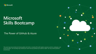 Microsoft
Skills Bootcamp
The Power of GitHub & Azure
This event may be recorded and shared publicly with others, including Microsoft’s global customers, partners, employees, and
service providers. The recording may include your name and any questions you submit to Q&A. You may submit questions
anonymously.
 