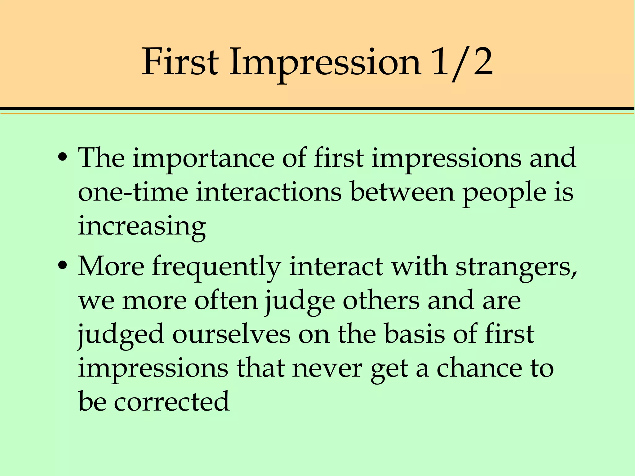 First Impression 1/2
• The importance of first impressions and
one-time interactions between people is
increasing
• More frequently interact with strangers,
we more often judge others and are
judged ourselves on the basis of first
impressions that never get a chance to
be corrected
 