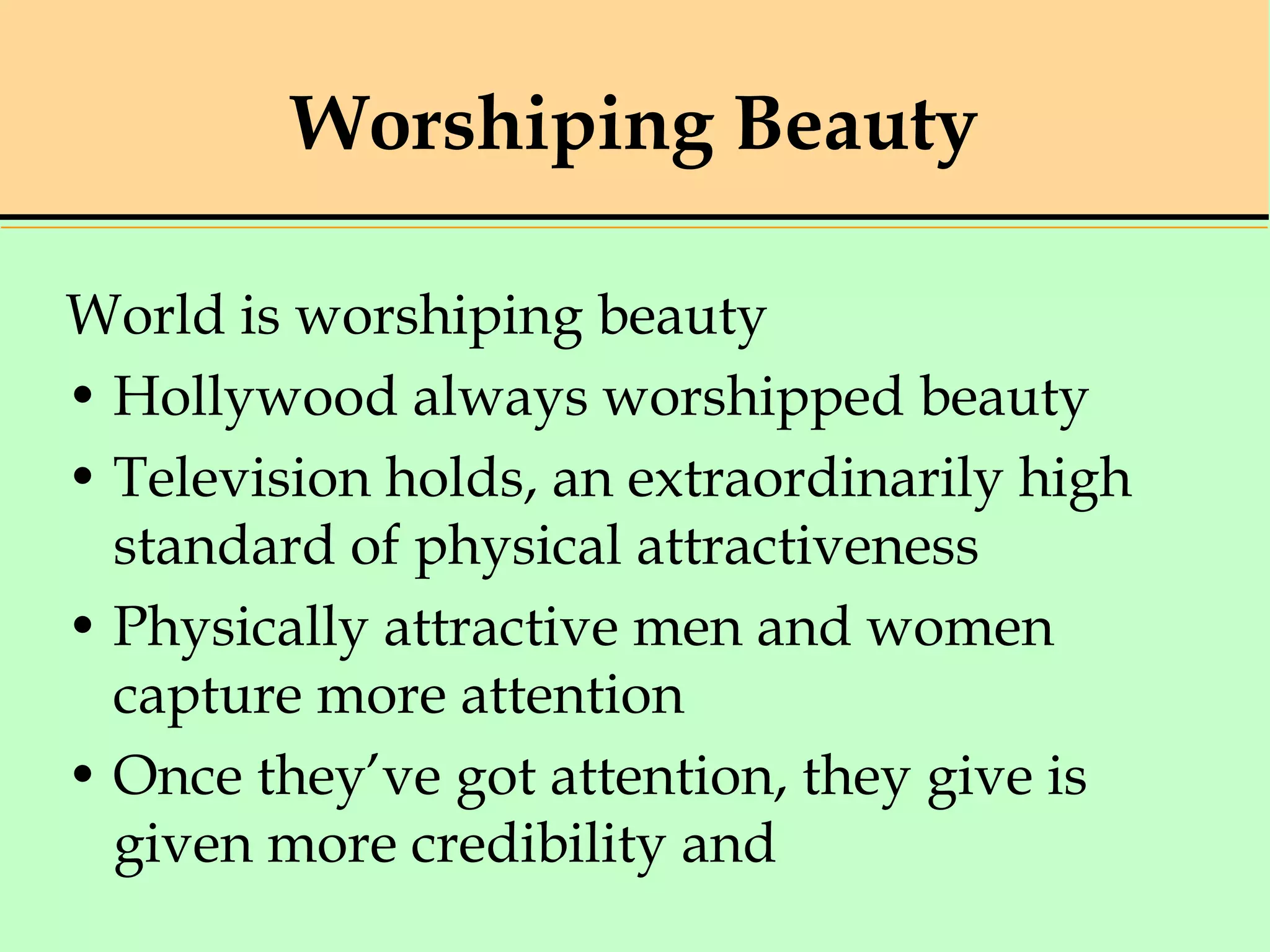 Worshiping Beauty
World is worshiping beauty
• Hollywood always worshipped beauty
• Television holds, an extraordinarily high
standard of physical attractiveness
• Physically attractive men and women
capture more attention
• Once they’ve got attention, they give is
given more credibility and
 
