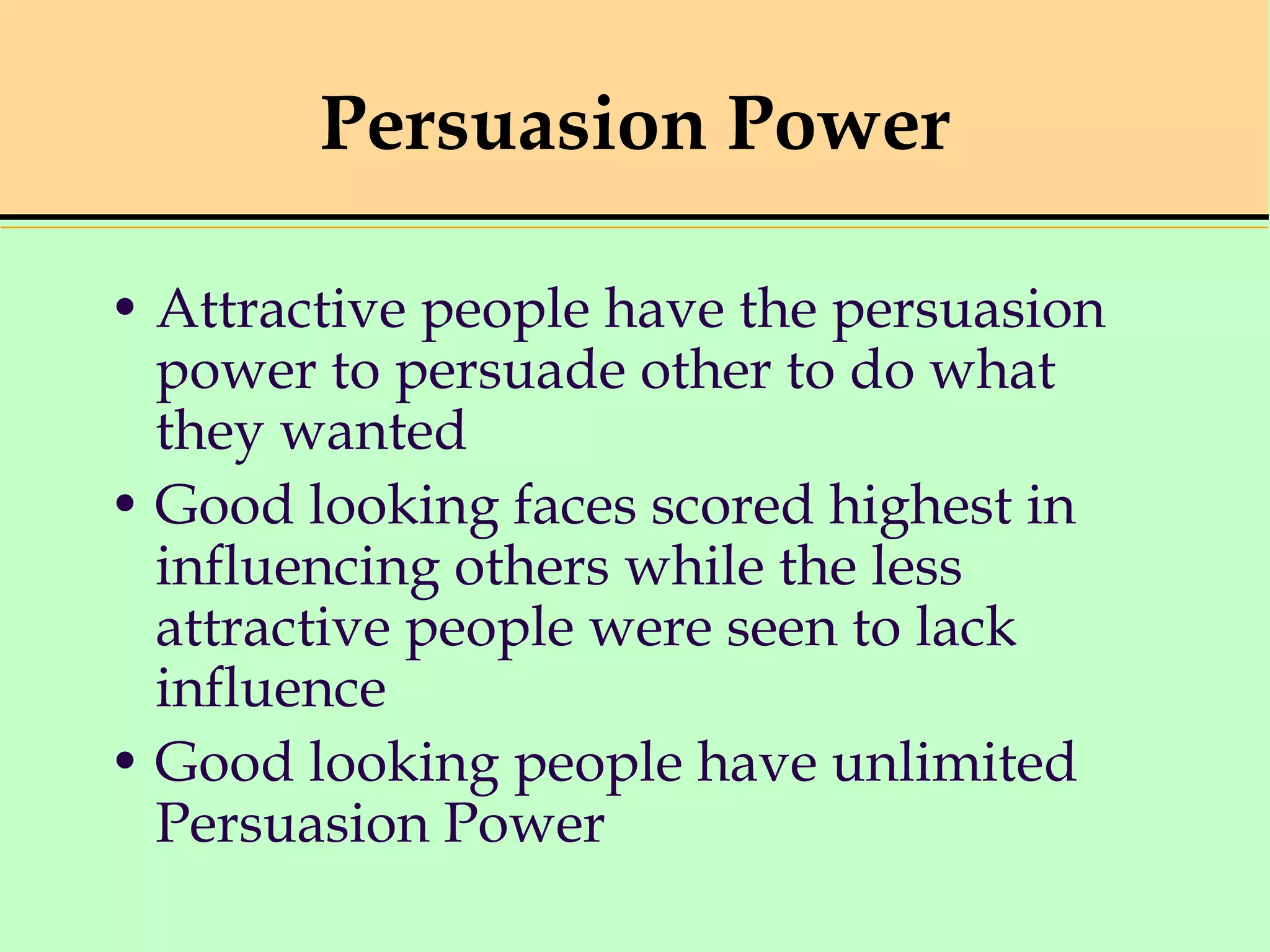 Persuasion Power
• Attractive people have the persuasion
power to persuade other to do what
they wanted
• Good looking faces scored highest in
influencing others while the less
attractive people were seen to lack
influence
• Good looking people have unlimited
Persuasion Power
 